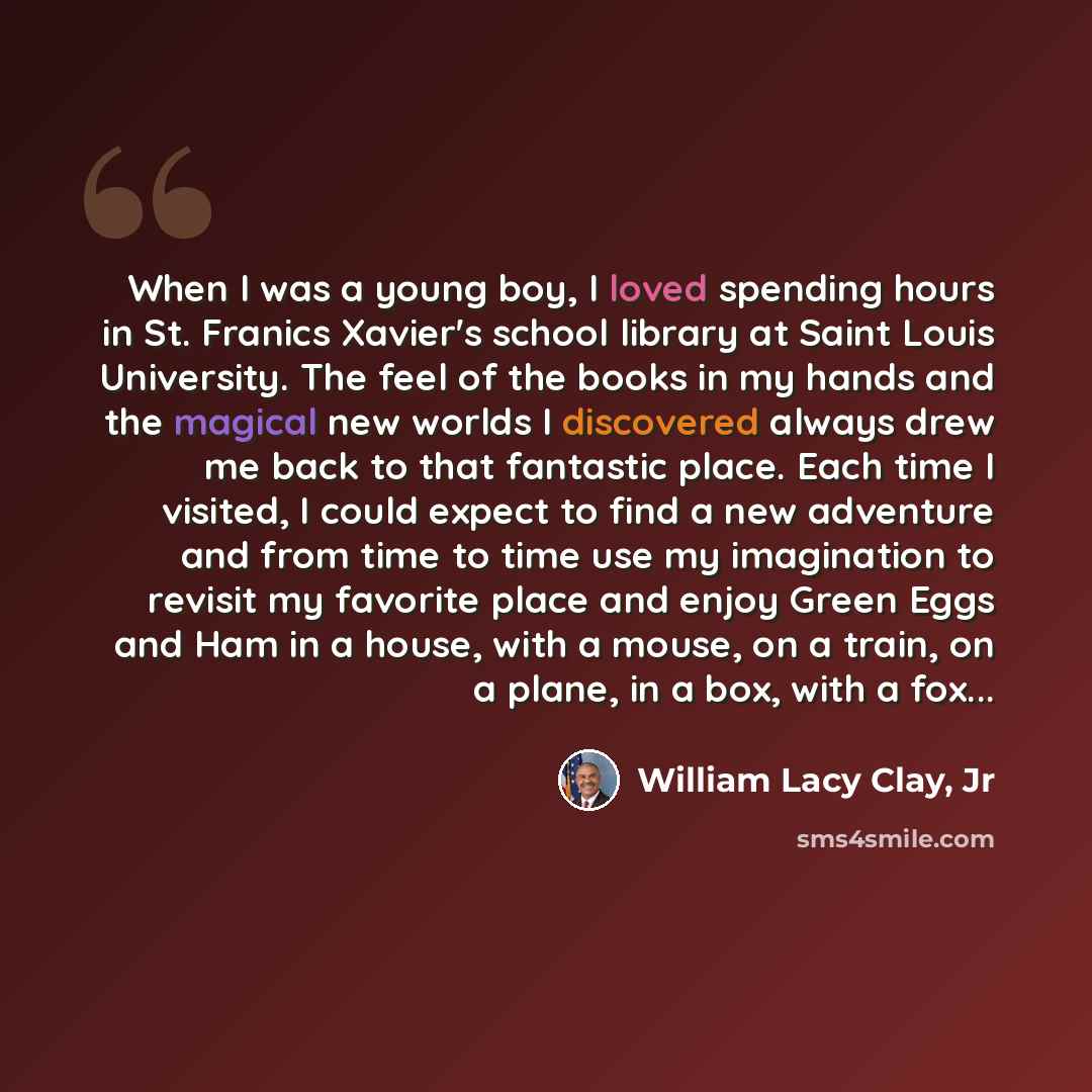 “When I was a young boy, I loved spending hours in St. Franics Xavier's school library at Saint Louis University. The feel of the books in my hands and the magical new worlds I discovered always drew me back to that fantastic place. Each time I visited, I could expect to find a new adventure and…” quote by William Lacy Clay, Jr