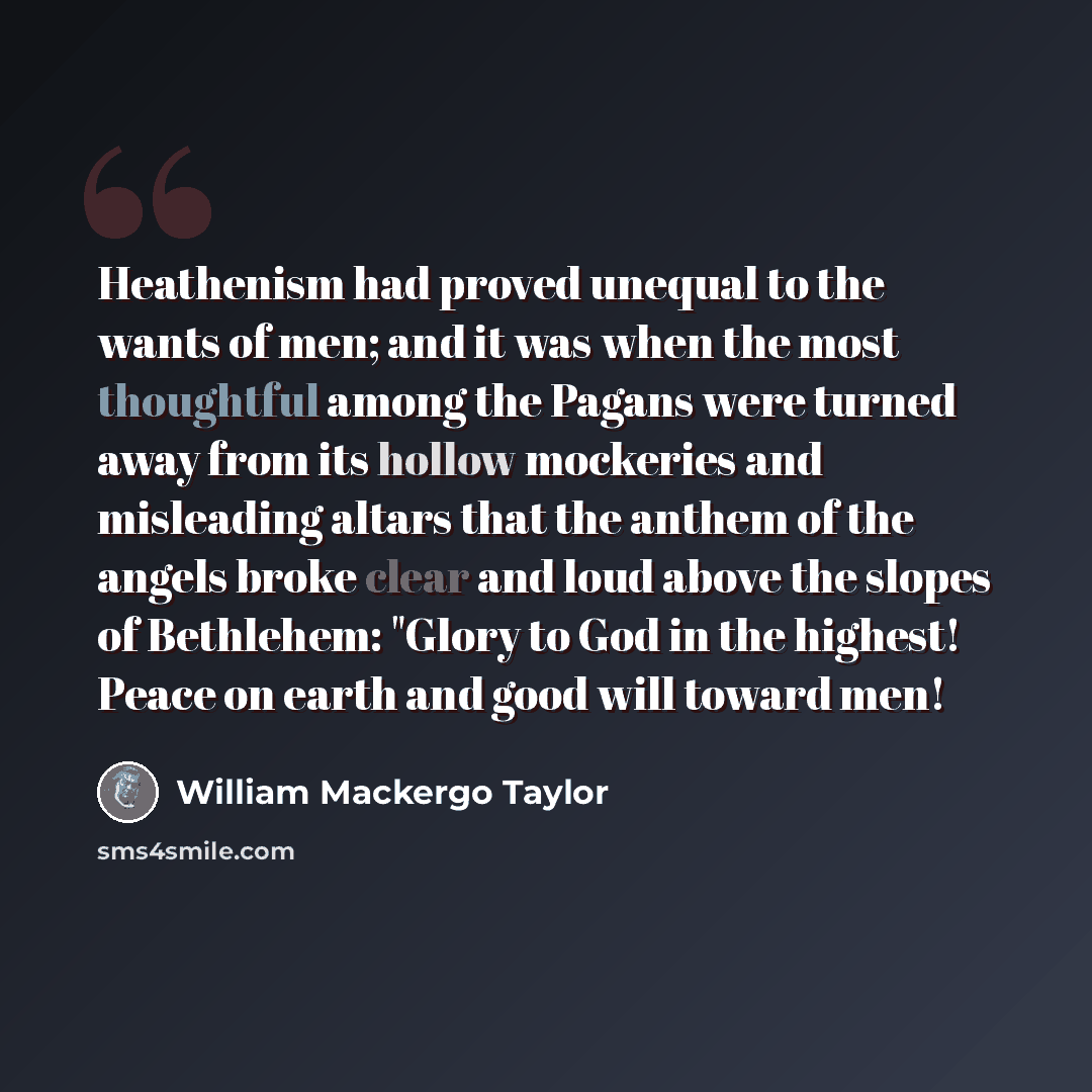 “Heathenism had proved unequal to the wants of men; and it was when the most thoughtful among the Pagans were turned away from its hollow mockeries and misleading altars that the anthem of the angels broke clear and loud above the slopes of Bethlehem: "Glory to God in the highest! Peace on earth…” quote by William Mackergo Taylor