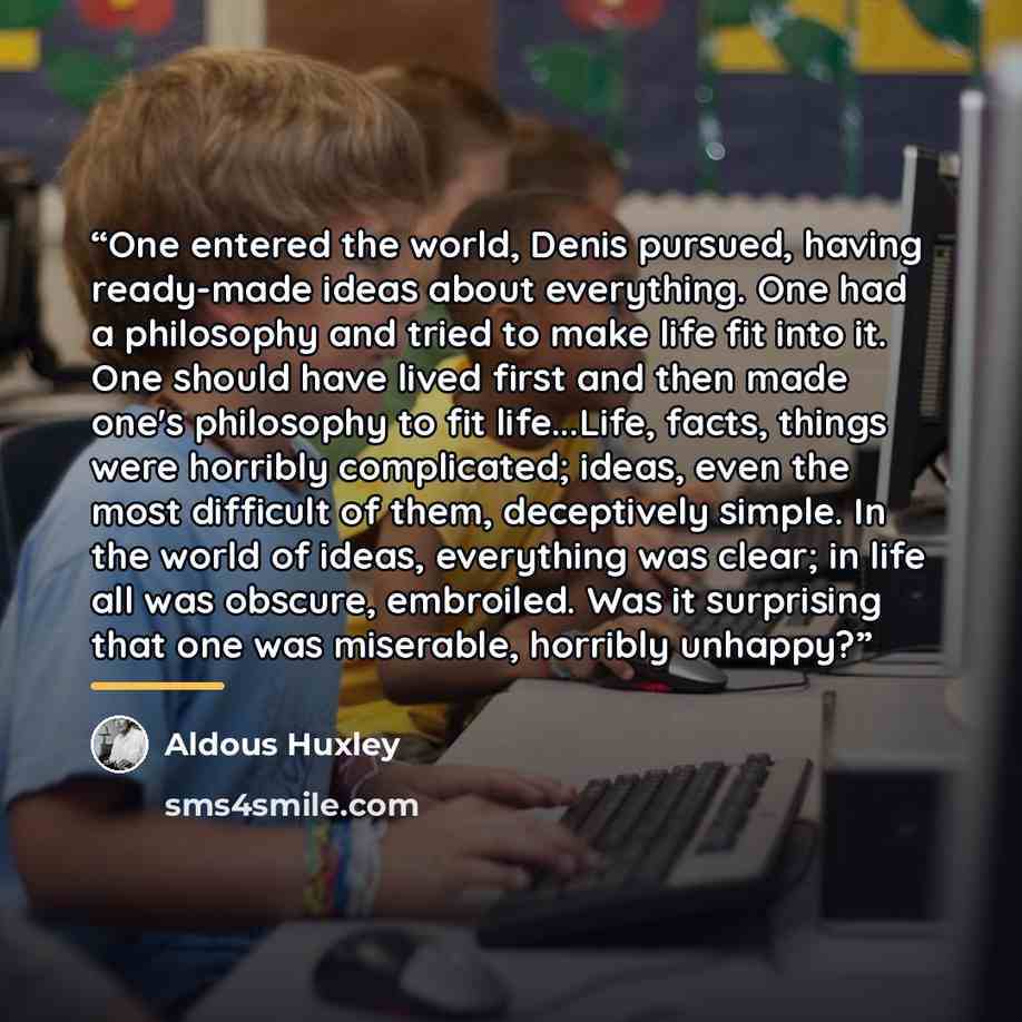 “One entered the world, Denis pursued, having ready-made ideas about everything. One had a philosophy and tried to make life fit into it. One should have lived first and then made one's philosophy to fit life...Life, facts, things were horribly complicated; ideas, even the most difficult of them…” quote by Aldous Huxley