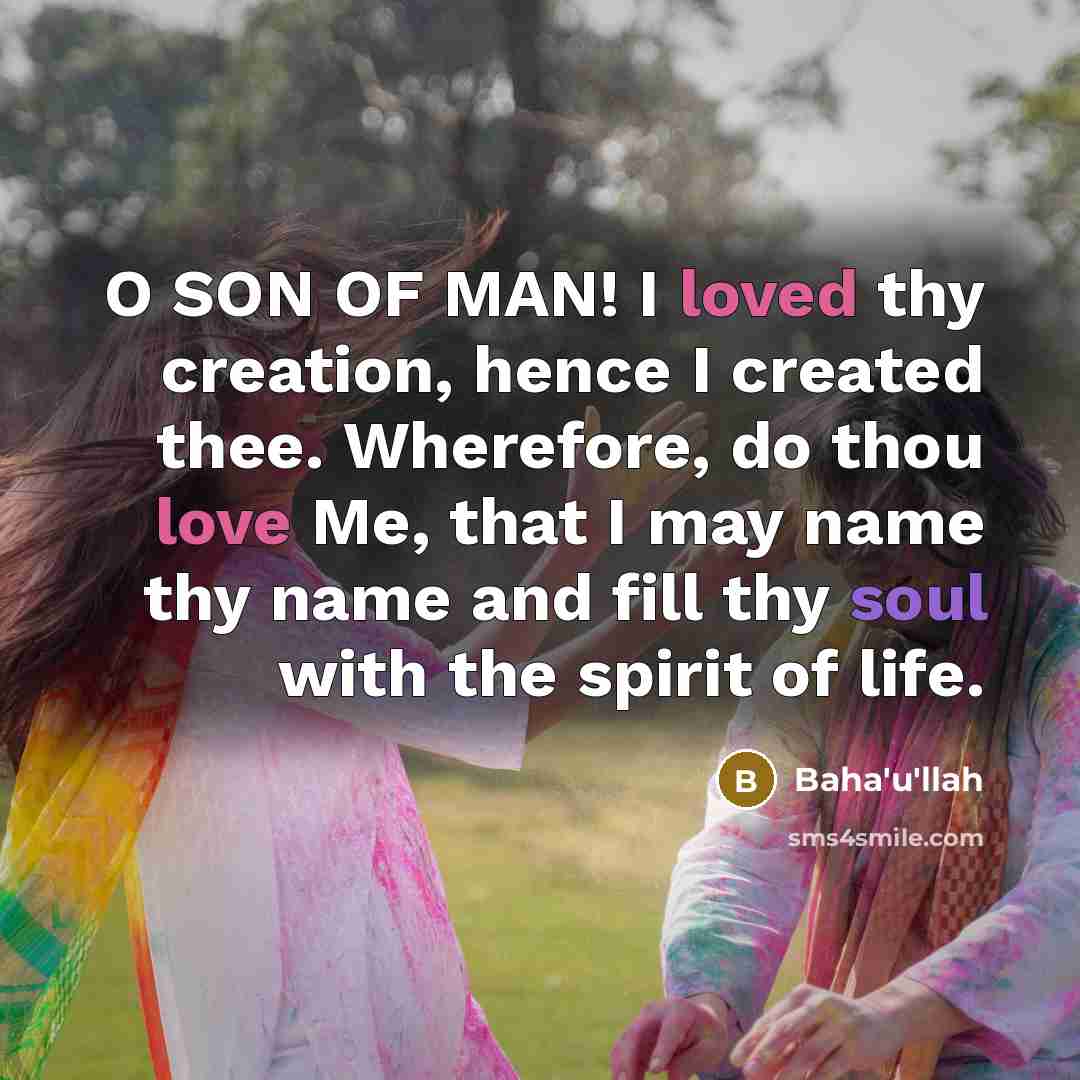 “O SON OF MAN! I loved thy creation, hence I created thee. Wherefore, do thou love Me, that I may name thy name and fill thy soul with the spirit of life.” quote by Bahá'u'lláh