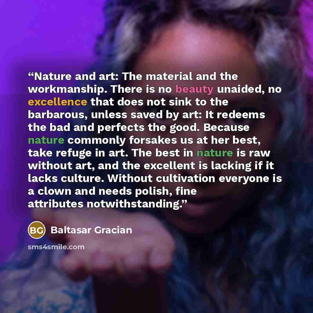 “Nature and art: The material and the workmanship. There is no beauty unaided, no excellence that does not sink to the barbarous, unless saved by art: It redeems the bad and perfects the good. Because nature commonly forsakes us at her best, take refuge in art. The best in nature is raw without…” quote by Baltasar Gracián