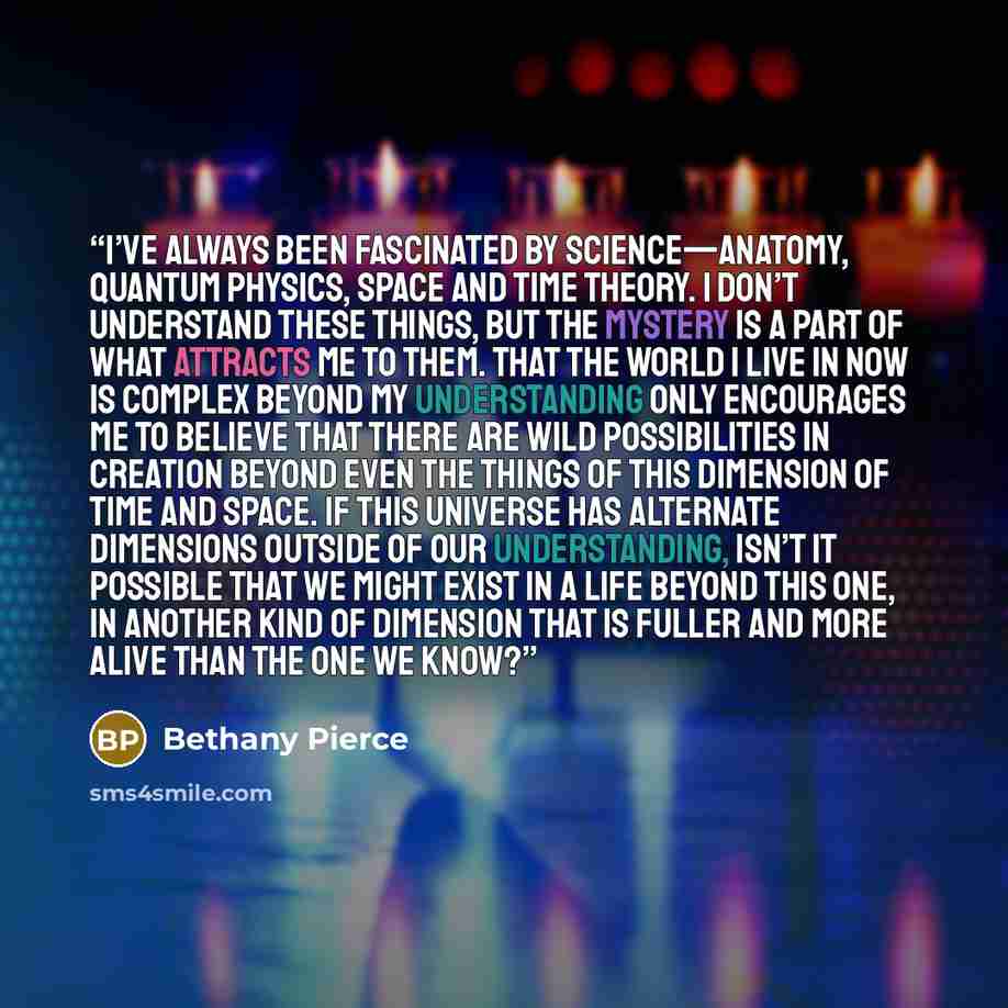 “I’ve always been fascinated by science—anatomy, quantum physics, space and time theory. I don’t understand these things, but the mystery is a part of what attracts me to them. That the world I live in now is complex beyond my understanding only encourages me to believe that there are wild…” quote by Bethany Pierce