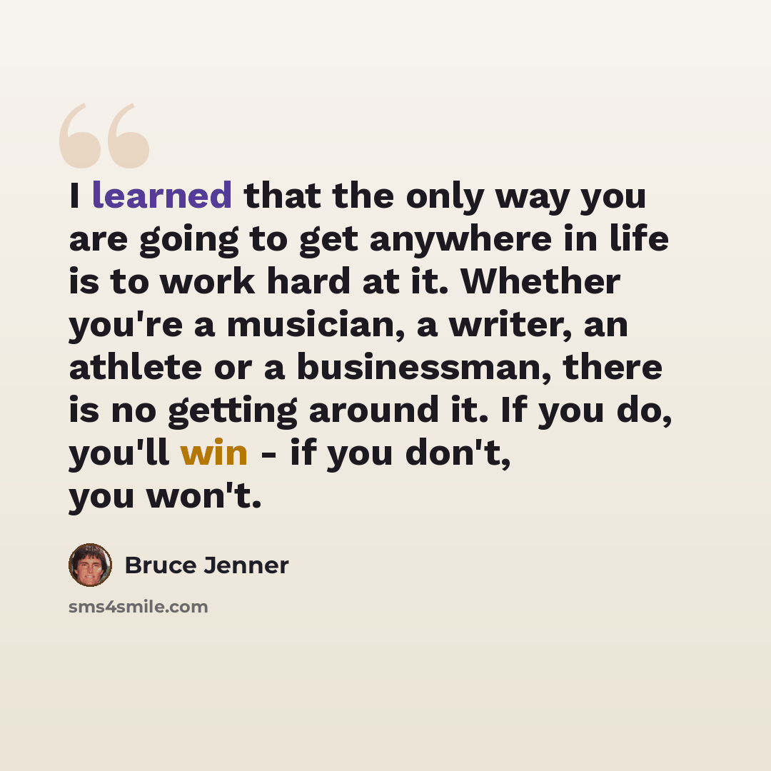 “I learned that the only way you are going to get anywhere in life is to work hard at it. Whether you're a musician, a writer, an athlete or a businessman, there is no getting around it. If you do, you'll win - if you don't, you won't.” quote by Bruce Jenner