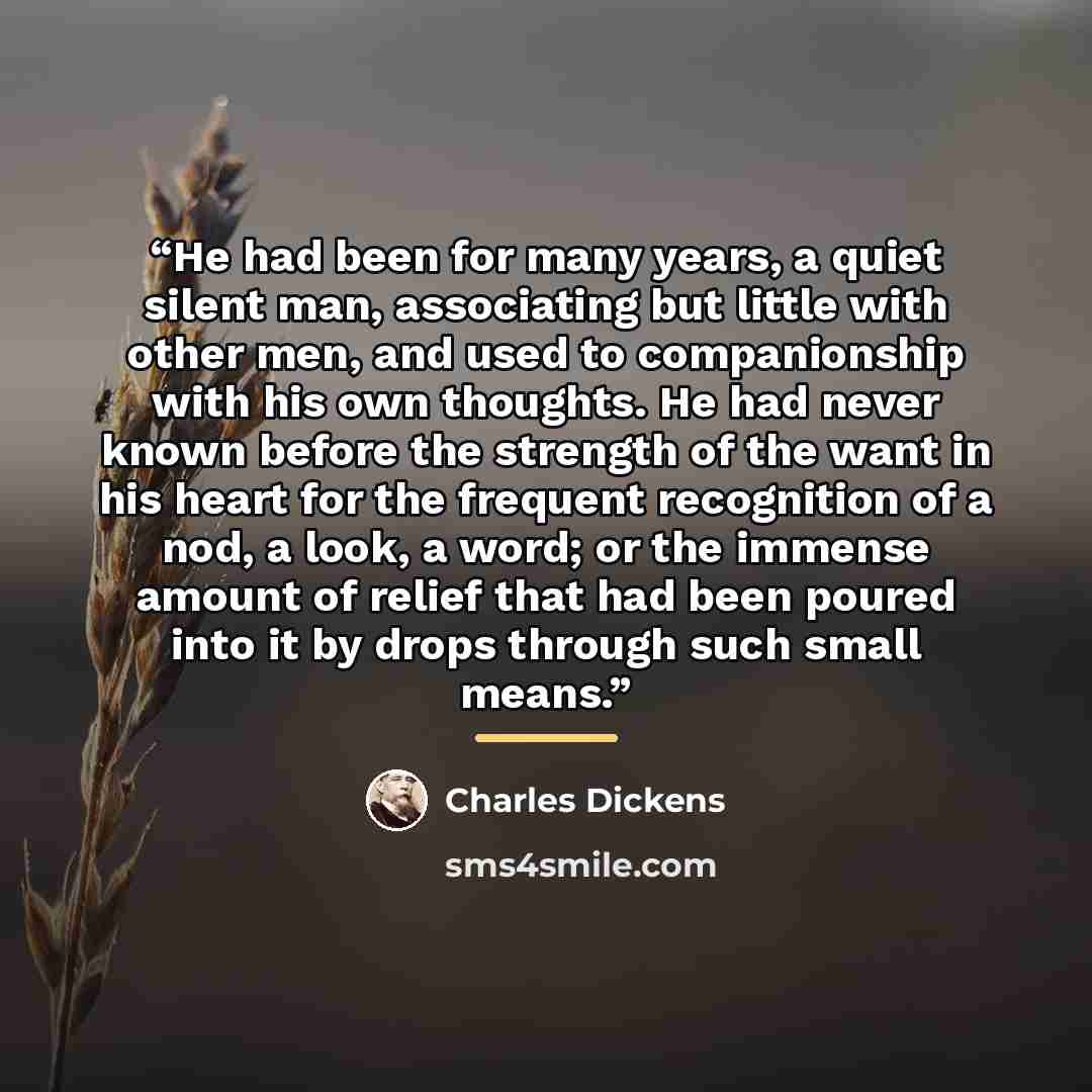 “He had been for many years, a quiet silent man, associating but little with other men, and used to companionship with his own thoughts. He had never known before the strength of the want in his heart for the frequent recognition of a nod, a look, a word; or the immense amount of relief that had…” quote by Charles Dickens