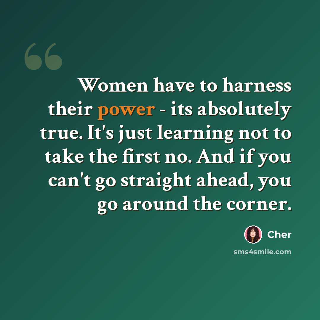 “Women have to harness their power - its absolutely true. It's just learning not to take the first no. And if you can't go straight ahead, you go around the corner.” quote by Cher