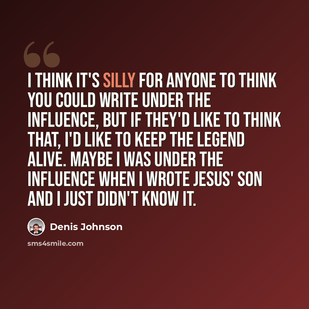“I think it's silly for anyone to think you could write under the influence, but if they'd like to think that, I'd like to keep the legend alive. Maybe I was under the influence when I wrote Jesus' Son and I just didn't know it.” quote by Denis Johnson