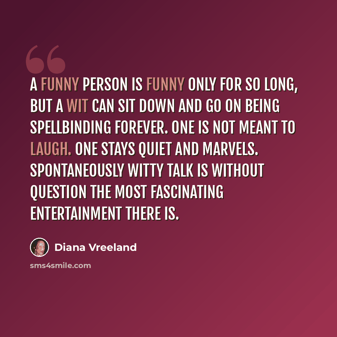 “A funny person is funny only for so long, but a wit can sit down and go on being spellbinding forever. One is not meant to laugh. One stays quiet and marvels. Spontaneously witty talk is without question the most fascinating entertainment there is.” quote by Diana Vreeland