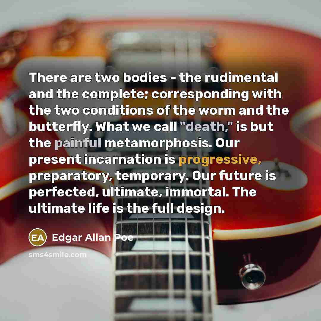 “There are two bodies - the rudimental and the complete; corresponding with the two conditions of the worm and the butterfly. What we call "death," is but the painful metamorphosis. Our present incarnation is progressive, preparatory, temporary. Our future is perfected, ultimate, immortal. The…” quote by Edgar Allan Poe