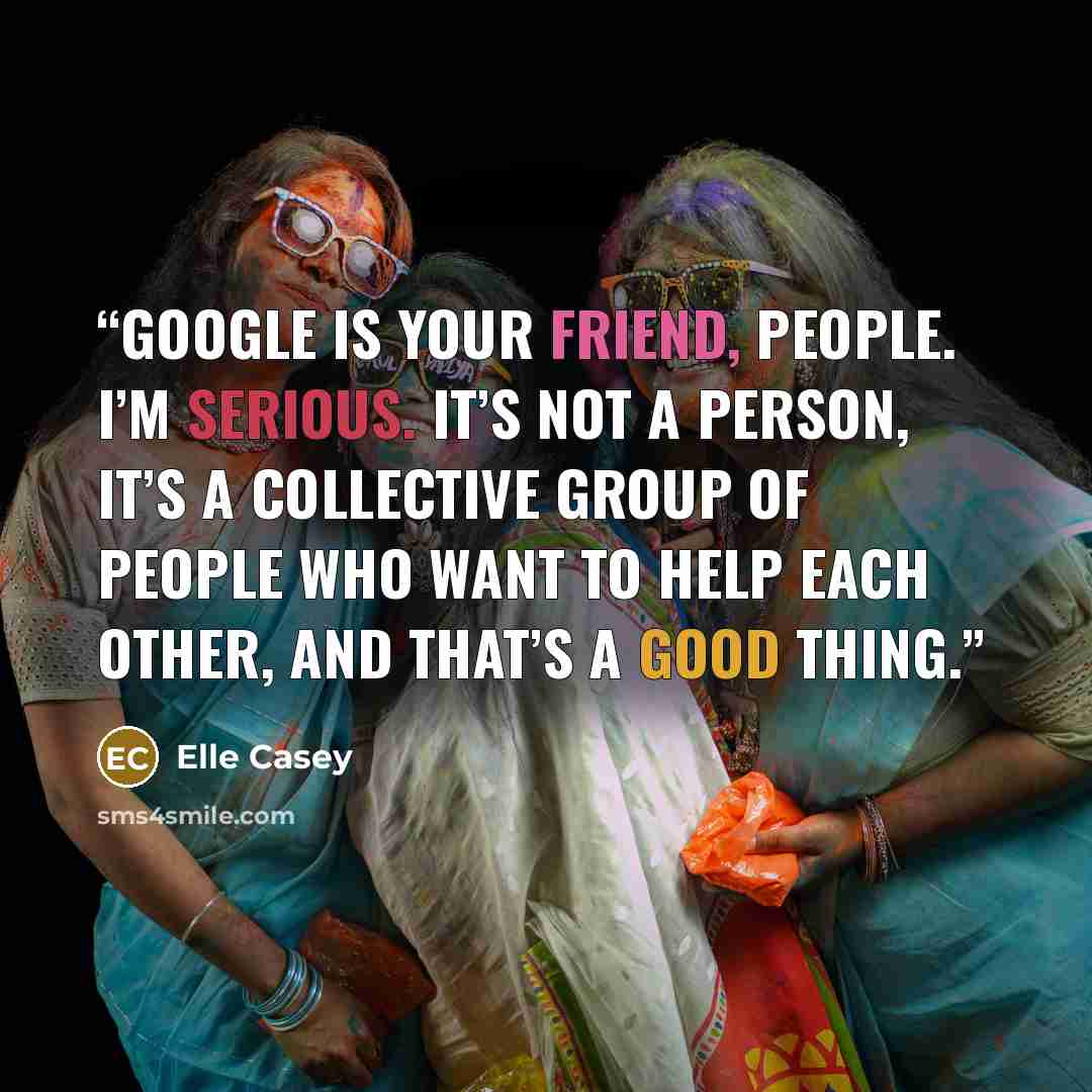 “Google is your friend, people. I’m serious. It’s not a person, it’s a collective group of people who want to help each other, and that’s a good thing.” quote by Elle Casey
