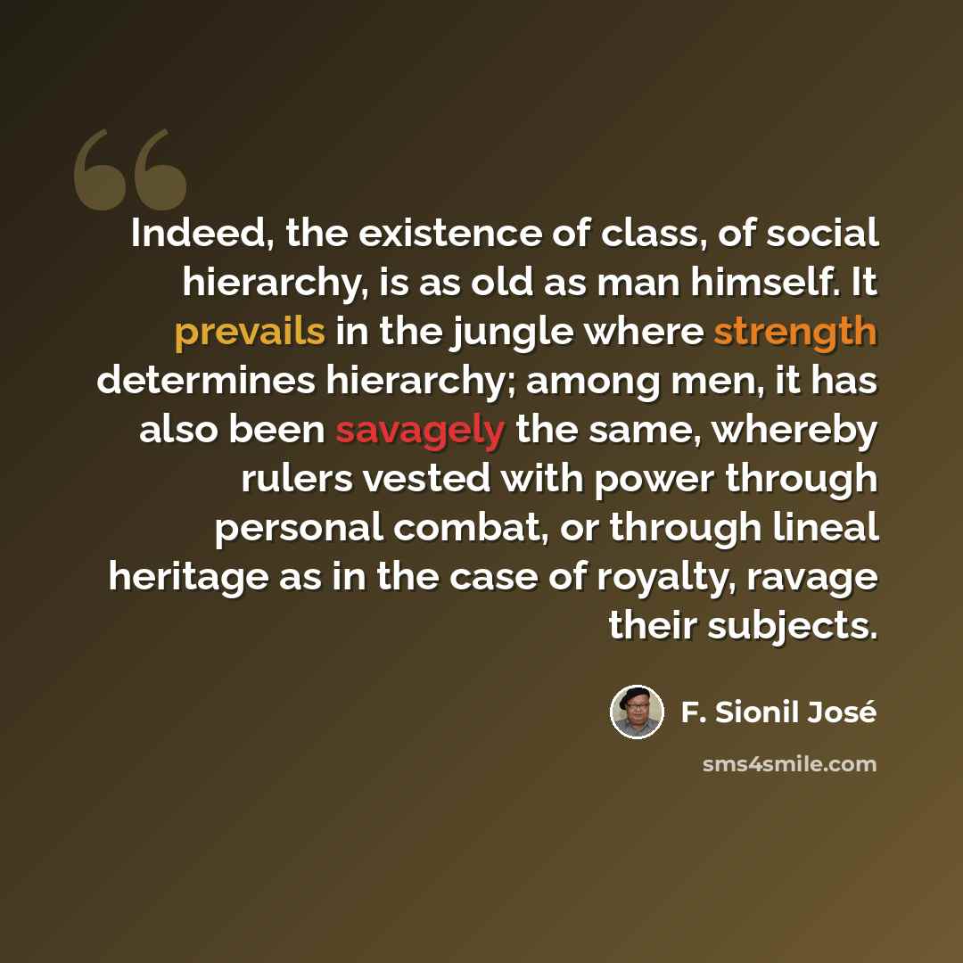 “Indeed, the existence of class, of social hierarchy, is as old as man himself. It prevails in the jungle where strength determines hierarchy; among men, it has also been savagely the same, whereby rulers vested with power through personal combat, or through lineal heritage as in the case of…” quote by F. Sionil Jose