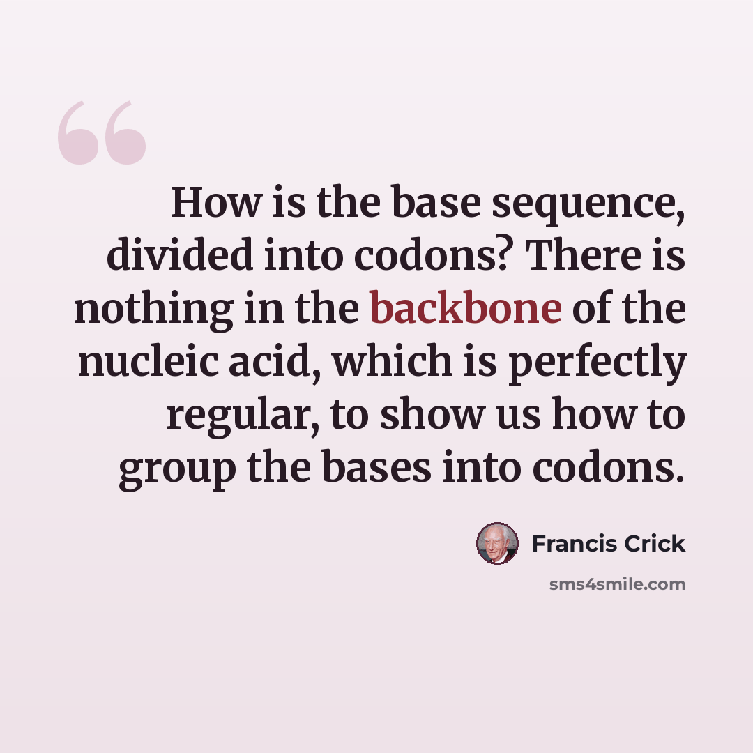 “How is the base sequence, divided into codons? There is nothing in the backbone of the nucleic acid, which is perfectly regular, to show us how to group the bases into codons.” quote by Francis Crick