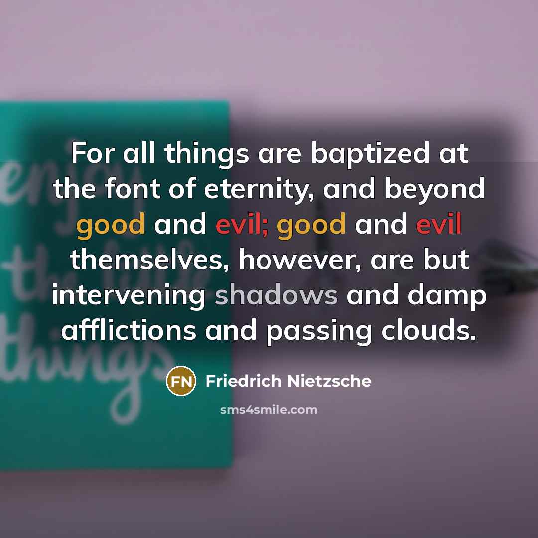 “For all things are baptized at the font of eternity, and beyond good and evil; good and evil themselves, however, are but intervening shadows and damp afflictions and passing clouds.” quote by Friedrich Nietzsche