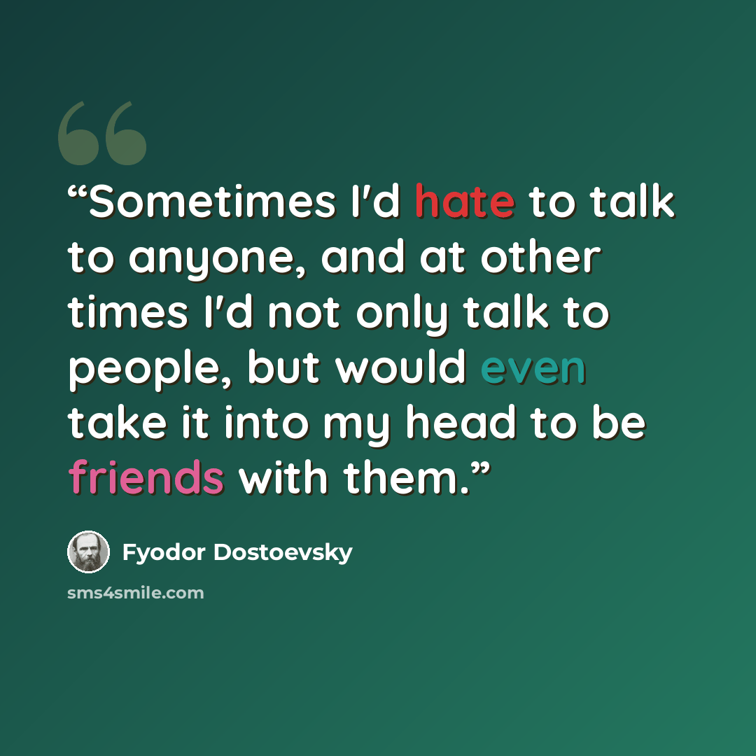 “Sometimes I'd hate to talk to anyone, and at other times I'd not only talk to people, but would even take it into my head to be friends with them.” quote by Fyodor Dostoevsky