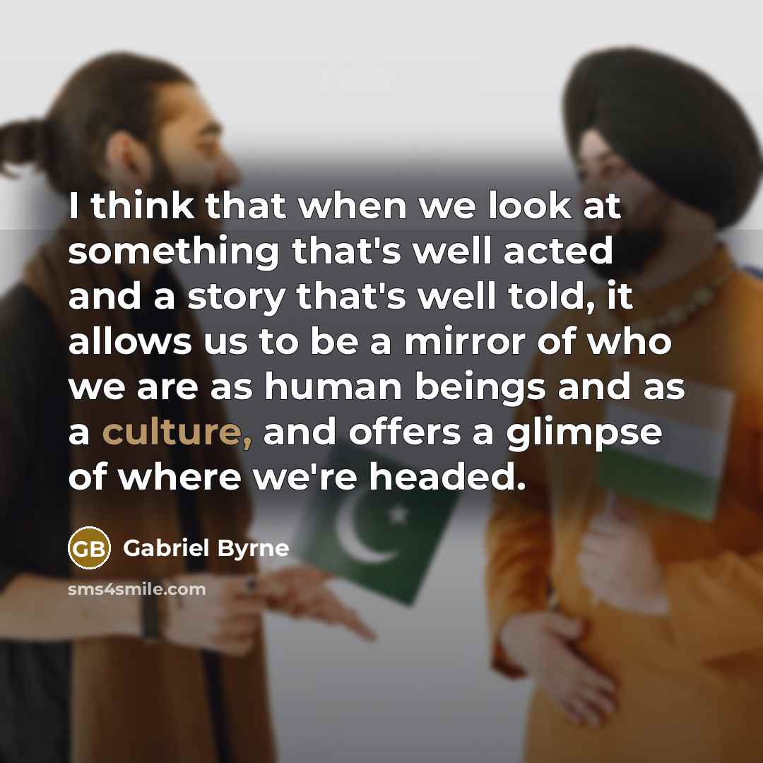 “I think that when we look at something that's well acted and a story that's well told, it allows us to be a mirror of who we are as human beings and as a culture, and offers a glimpse of where we're headed.” quote by Gabriel Byrne