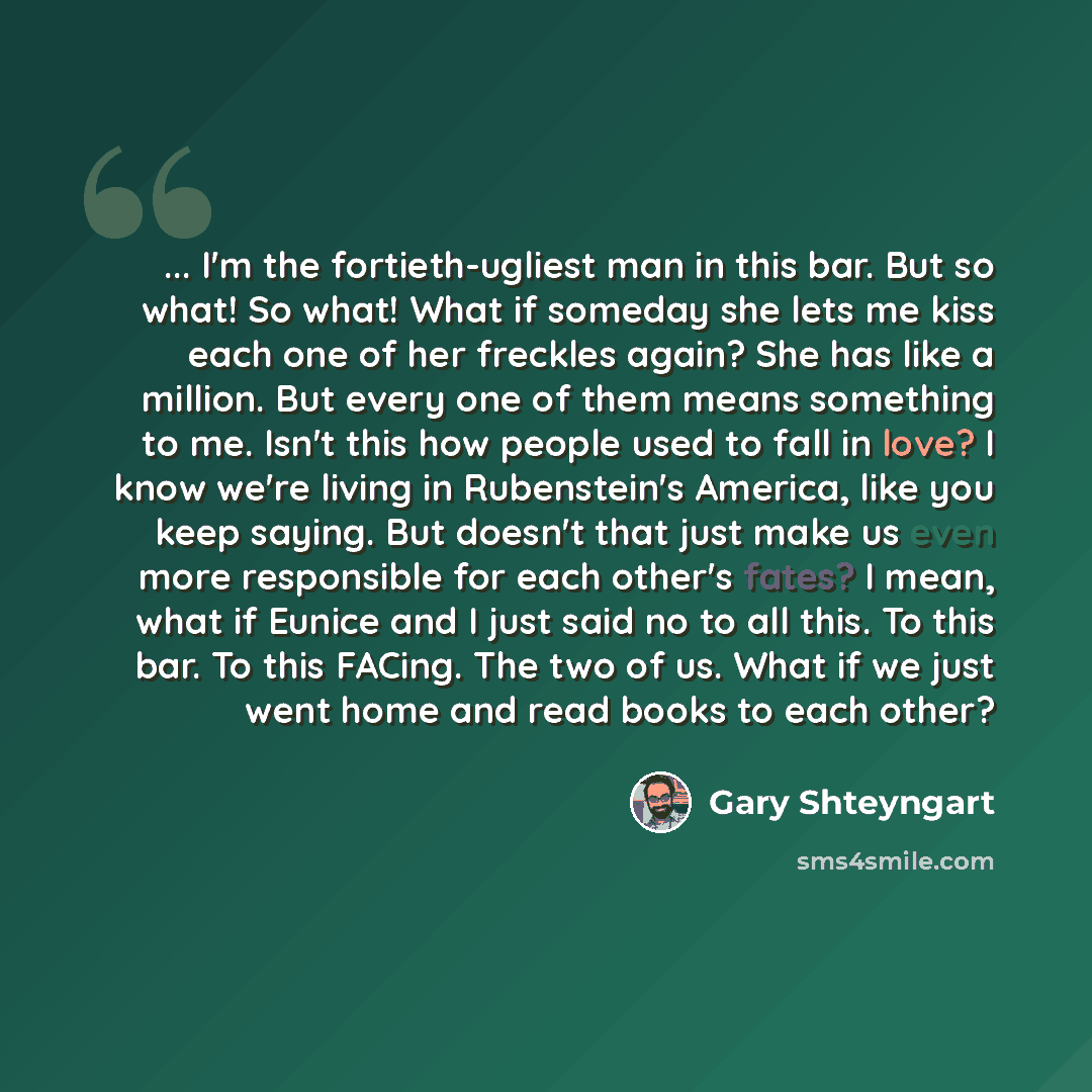 “... I'm the fortieth-ugliest man in this bar. But so what! So what! What if someday she lets me kiss each one of her freckles again? She has like a million. But every one of them means something to me. Isn't this how people used to fall in love? I know we're living in Rubenstein's America, like…” quote by Gary Shteyngart