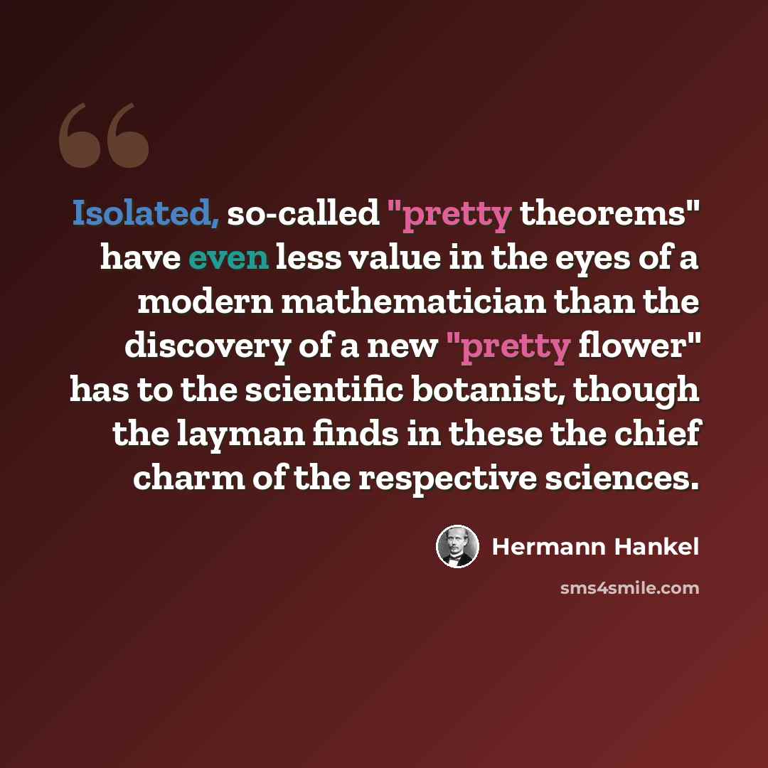 “Isolated, so-called "pretty theorems" have even less value in the eyes of a modern mathematician than the discovery of a new "pretty flower" has to the scientific botanist, though the layman finds in these the chief charm of the respective sciences.” quote by Hermann Hankel