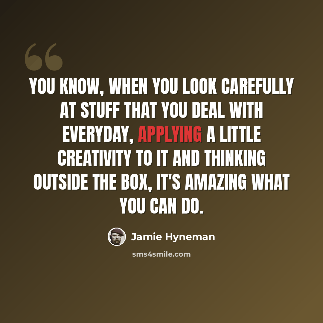 “You know, when you look carefully at stuff that you deal with everyday, applying a little creativity to it and thinking outside the box, it's amazing what you can do.” quote by Jamie Hyneman