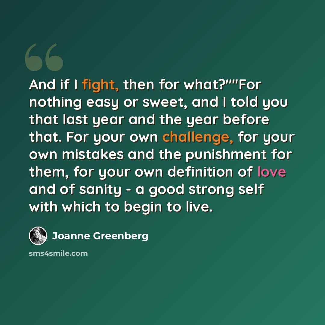 “And if I fight, then for what?""For nothing easy or sweet, and I told you that last year and the year before that. For your own challenge, for your own mistakes and the punishment for them, for your own definition of love and of sanity - a good strong self with which to begin to live.” quote by Joanne Greenberg