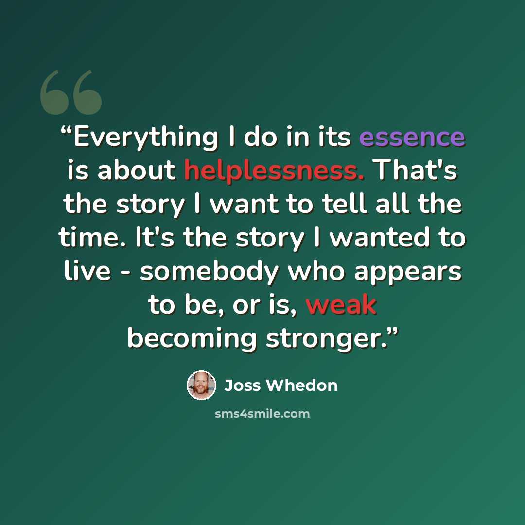 “Everything I do in its essence is about helplessness. That's the story I want to tell all the time. It's the story I wanted to live - somebody who appears to be, or is, weak becoming stronger.” quote by Joss Whedon