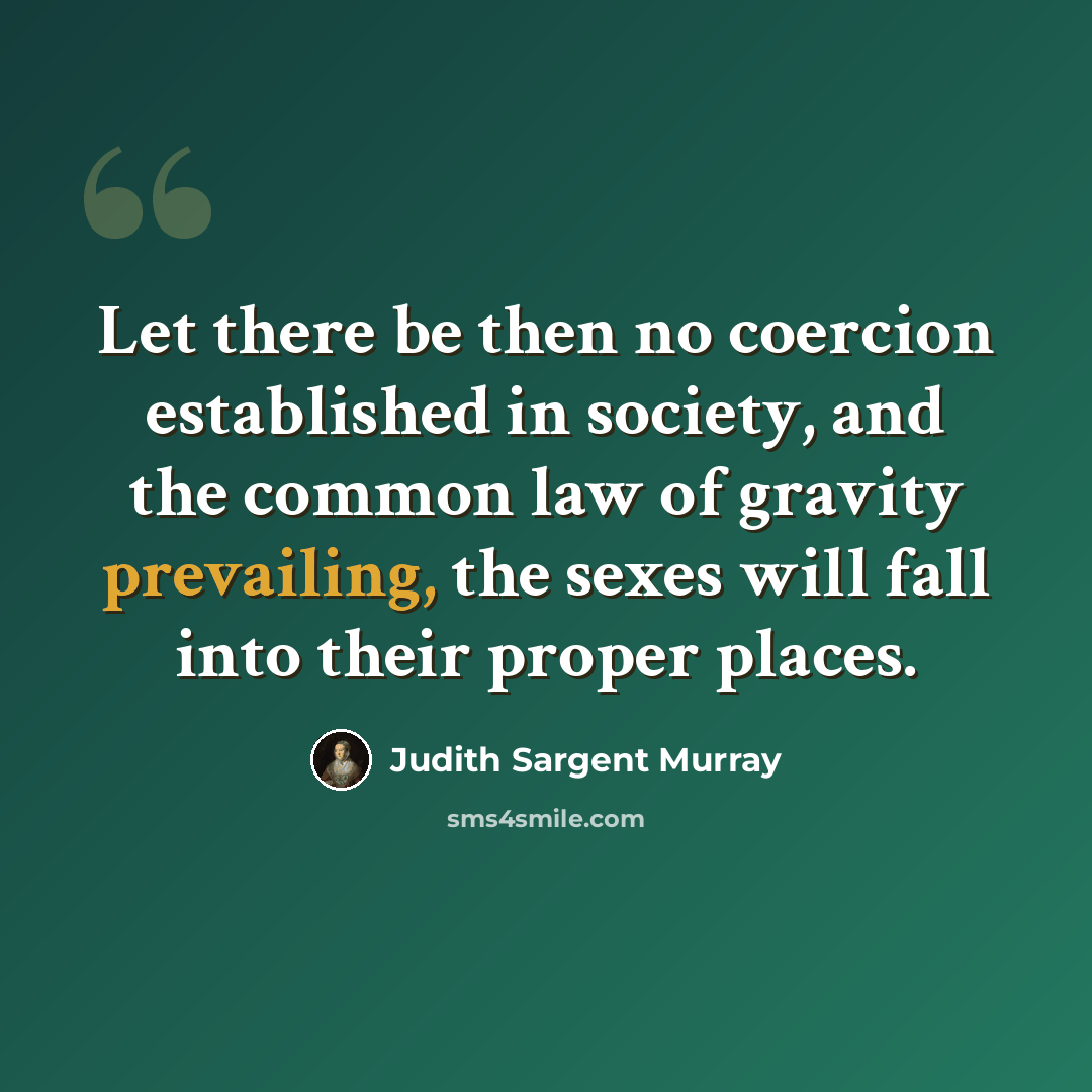 “Let there be then no coercion established in society, and the common law of gravity prevailing, the sexes will fall into their proper places.” quote by Judith Sargent Murray