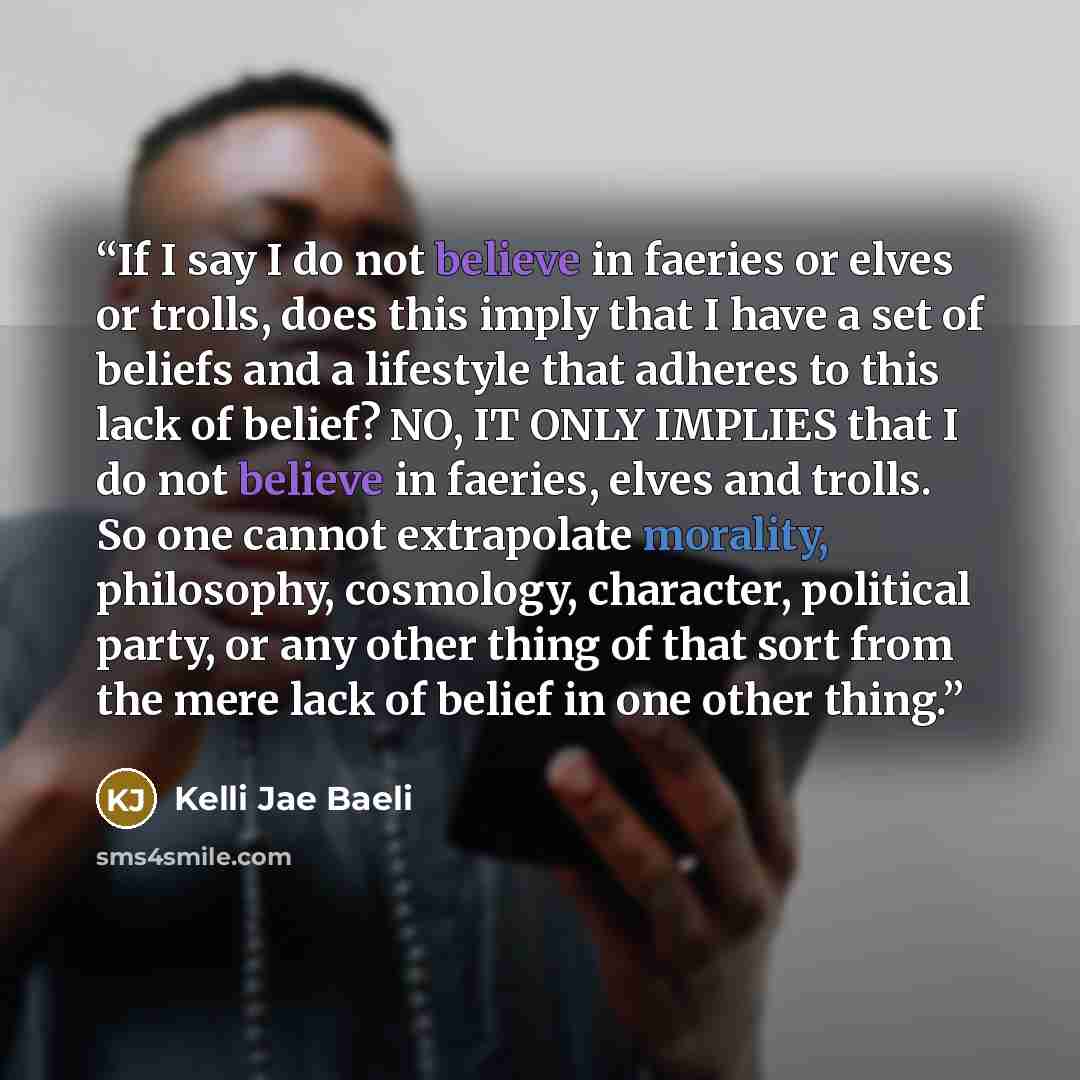 “If I say I do not believe in faeries or elves or trolls, does this imply that I have a set of beliefs and a lifestyle that adheres to this lack of belief? NO, IT ONLY IMPLIES that I do not believe in faeries, elves and trolls. So one cannot extrapolate morality, philosophy, cosmology, character…” quote by Kelli Jae Baeli