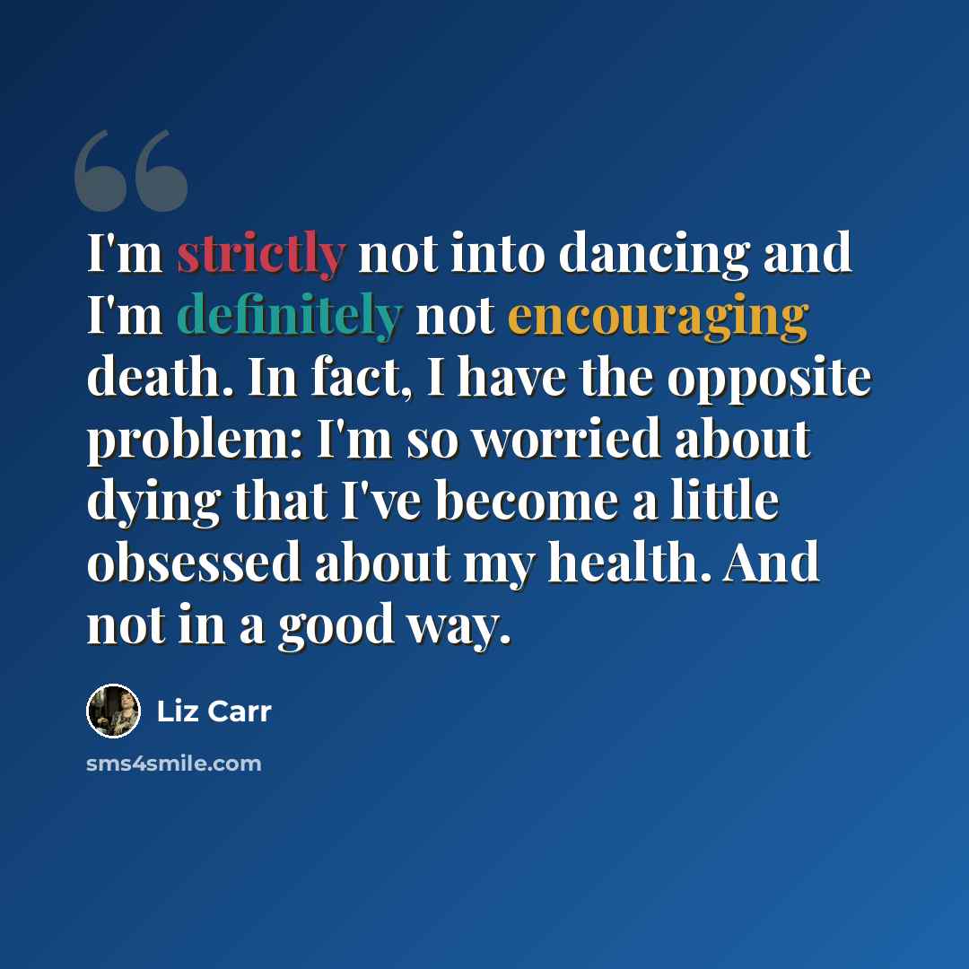 “I'm strictly not into dancing and I'm definitely not encouraging death. In fact, I have the opposite problem: I'm so worried about dying that I've become a little obsessed about my health. And not in a good way.” quote by Liz Carr