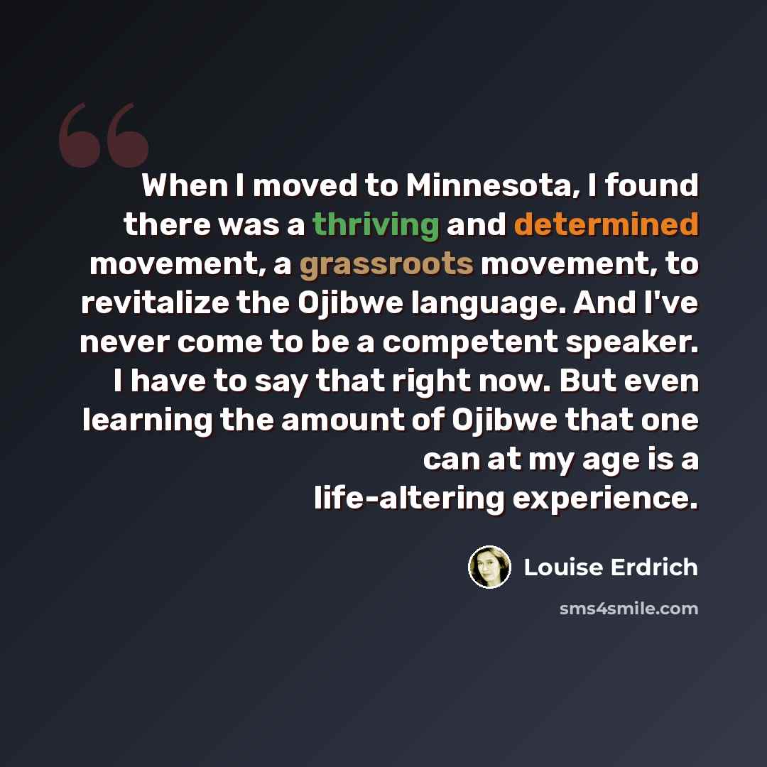 “When I moved to Minnesota, I found there was a thriving and determined movement, a grassroots movement, to revitalize the Ojibwe language. And I've never come to be a competent speaker. I have to say that right now. But even learning the amount of Ojibwe that one can at my age is a life-altering…” quote by Louise Erdrich