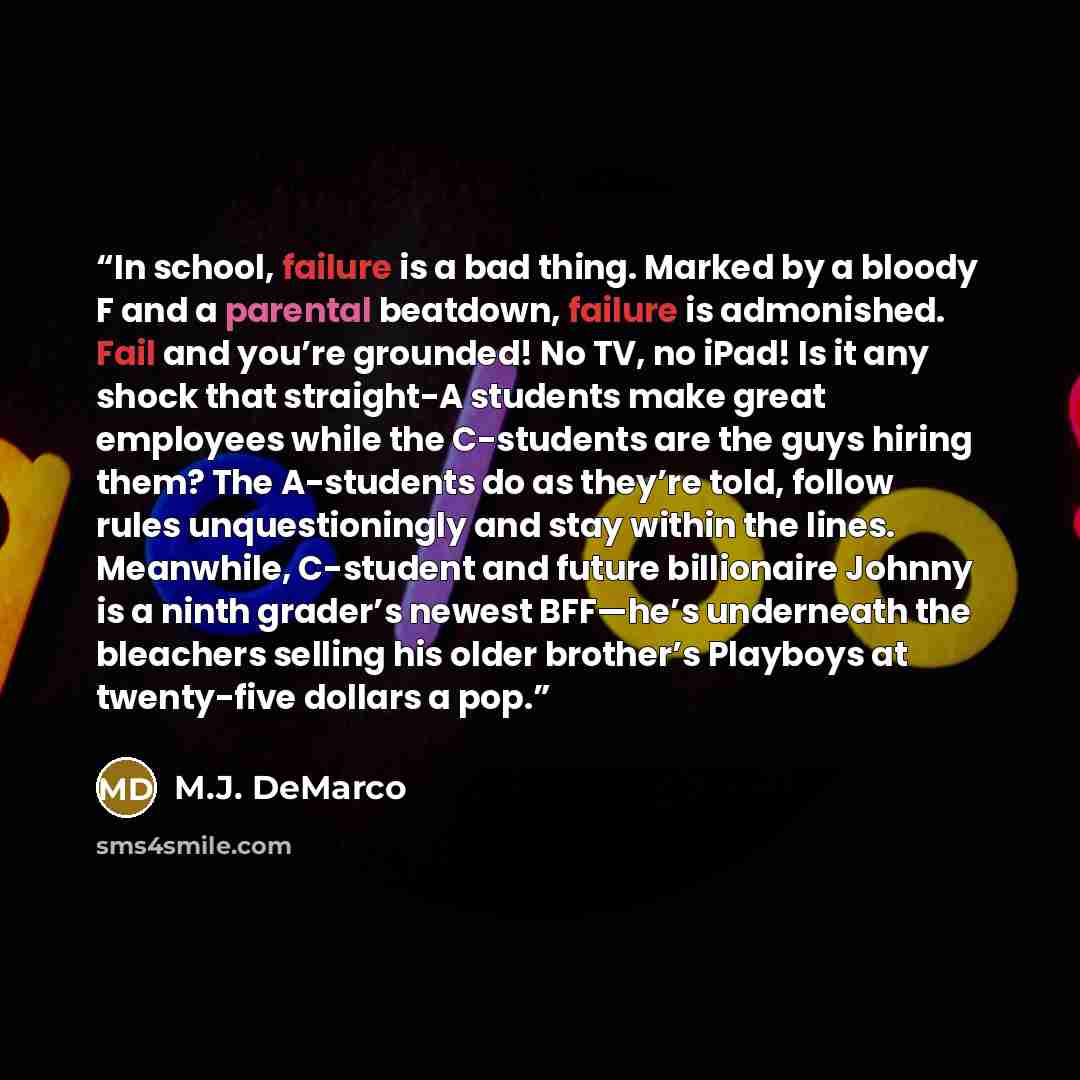“In school, failure is a bad thing. Marked by a bloody F and a parental beatdown, failure is admonished. Fail and you’re grounded! No TV, no iPad! Is it any shock that straight-A students make great employees while the C-students are the guys hiring them? The A-students do as they’re told, follow…” quote by M.J. DeMarco