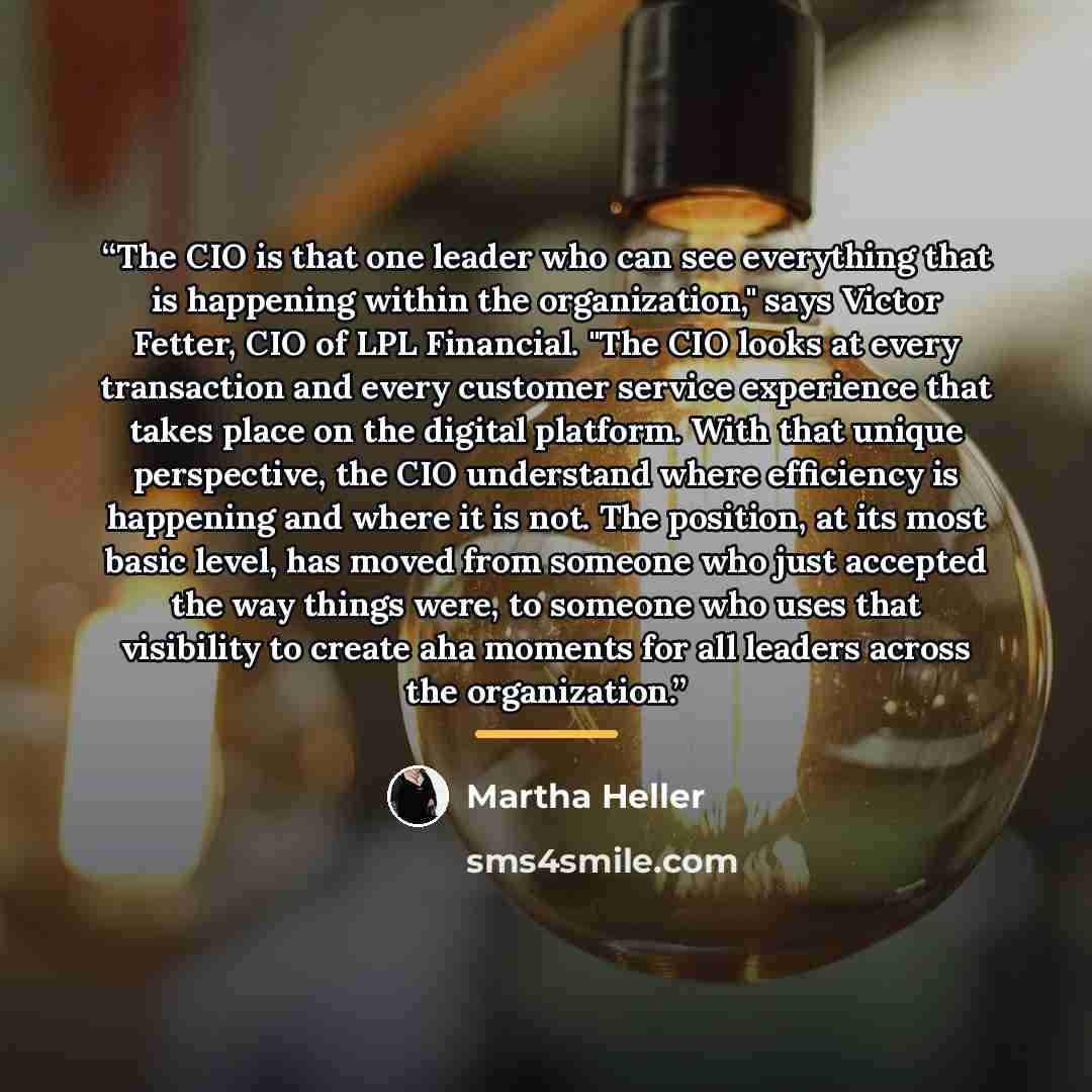 “The CIO is that one leader who can see everything that is happening within the organization," says Victor Fetter, CIO of LPL Financial. "The CIO looks at every transaction and every customer service experience that takes place on the digital platform. With that unique perspective, the CIO…” quote by Martha Heller
