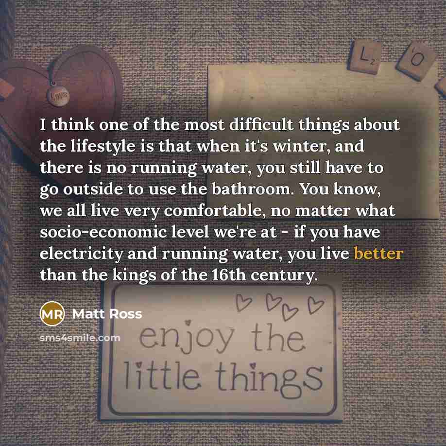 “I think one of the most difficult things about the lifestyle is that when it's winter, and there is no running water, you still have to go outside to use the bathroom. You know, we all live very comfortable, no matter what socio-economic level we're at - if you have electricity and running water…” quote by Matt Ross