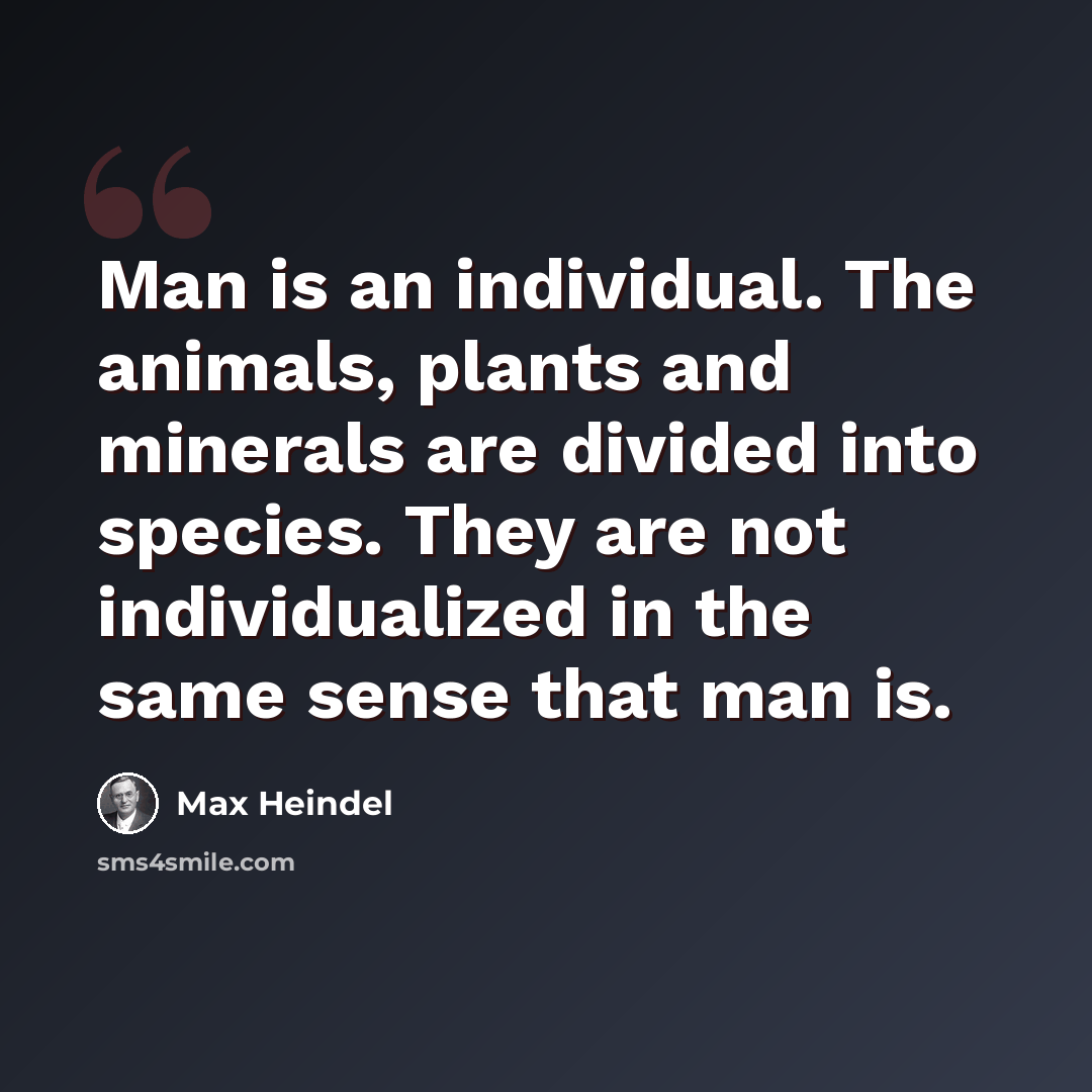 “Man is an individual. The animals, plants and minerals are divided into species. They are not individualized in the same sense that man is.” quote by Max Heindel