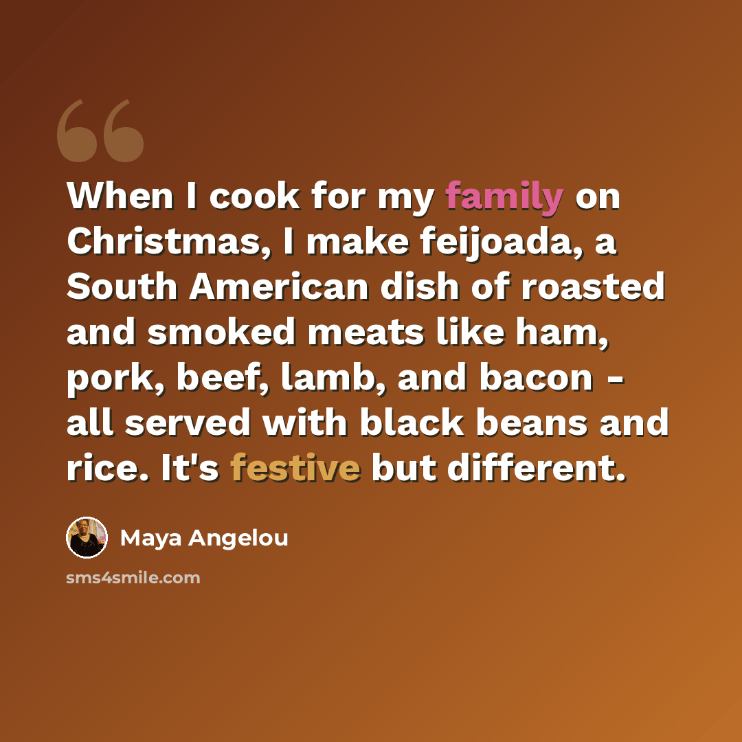 “When I cook for my family on Christmas, I make feijoada, a South American dish of roasted and smoked meats like ham, pork, beef, lamb, and bacon - all served with black beans and rice. It's festive but different.” quote by Maya Angelou