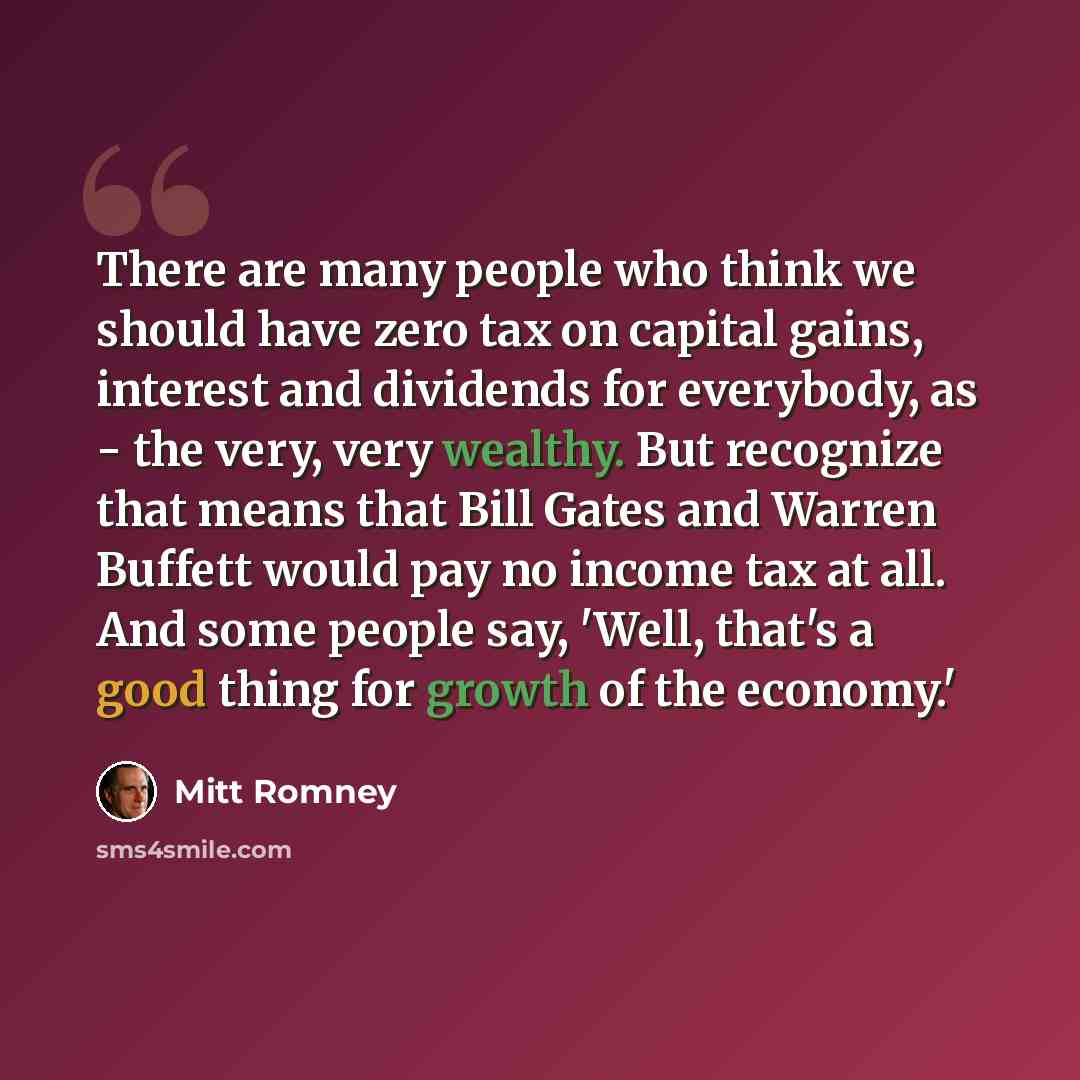 “There are many people who think we should have zero tax on capital gains, interest and dividends for everybody, as - the very, very wealthy. But recognize that means that Bill Gates and Warren Buffett would pay no income tax at all. And some people say, 'Well, that's a good thing for growth of the…” quote by Mitt Romney