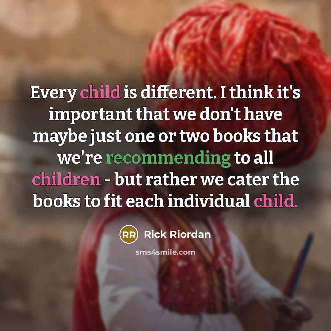 “Every child is different. I think it's important that we don't have maybe just one or two books that we're recommending to all children - but rather we cater the books to fit each individual child.” quote by Rick Riordan