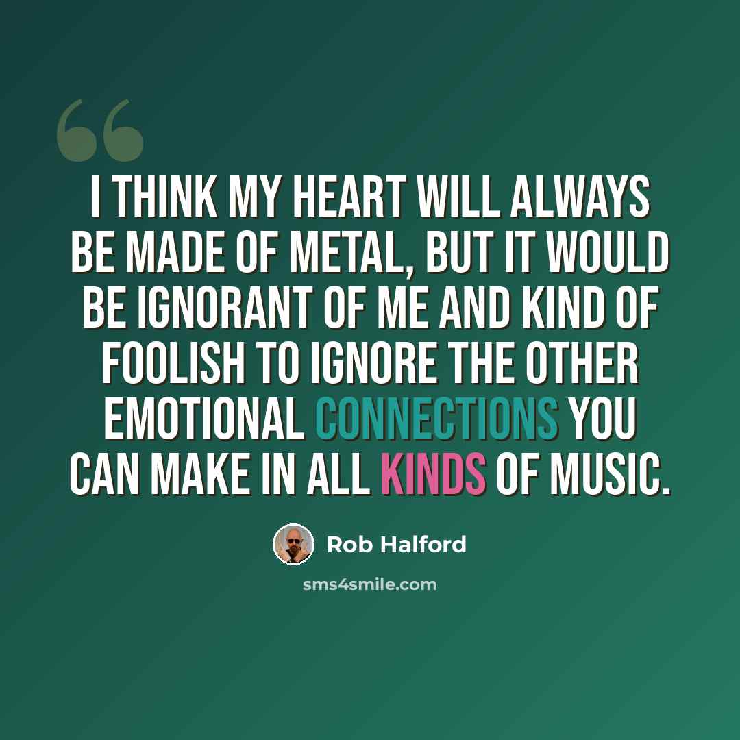 “I think my heart will always be made of metal, but it would be ignorant of me and kind of foolish to ignore the other emotional connections you can make in all kinds of music.” quote by Rob Halford