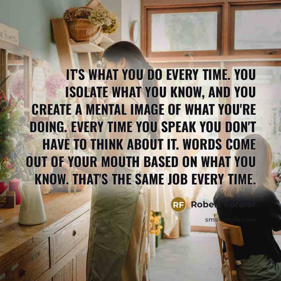 “It's what you do every time. You isolate what you know, and you create a mental image of what you're doing. Every time you speak you don't have to think about it. Words come out of your mouth based on what you know. That's the same job every time.” quote by Robert Forster