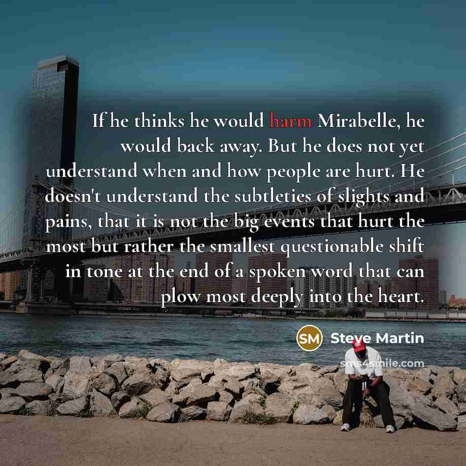 “If he thinks he would harm Mirabelle, he would back away. But he does not yet understand when and how people are hurt. He doesn't understand the subtleties of slights and pains, that it is not the big events that hurt the most but rather the smallest questionable shift in tone at the end of a…” quote by Steve Martin