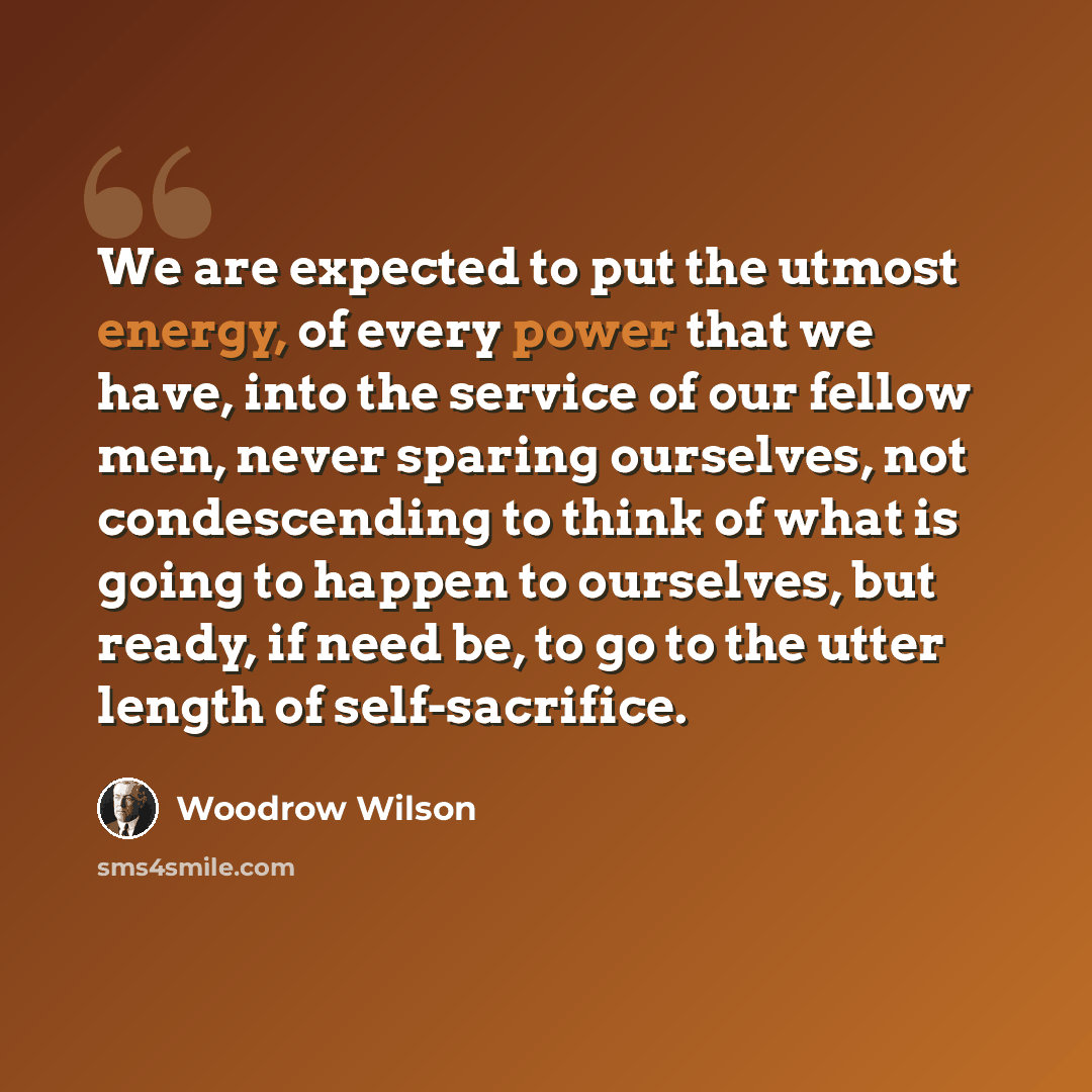 “We are expected to put the utmost energy, of every power that we have, into the service of our fellow men, never sparing ourselves, not condescending to think of what is going to happen to ourselves, but ready, if need be, to go to the utter length of self-sacrifice.” quote by Woodrow Wilson