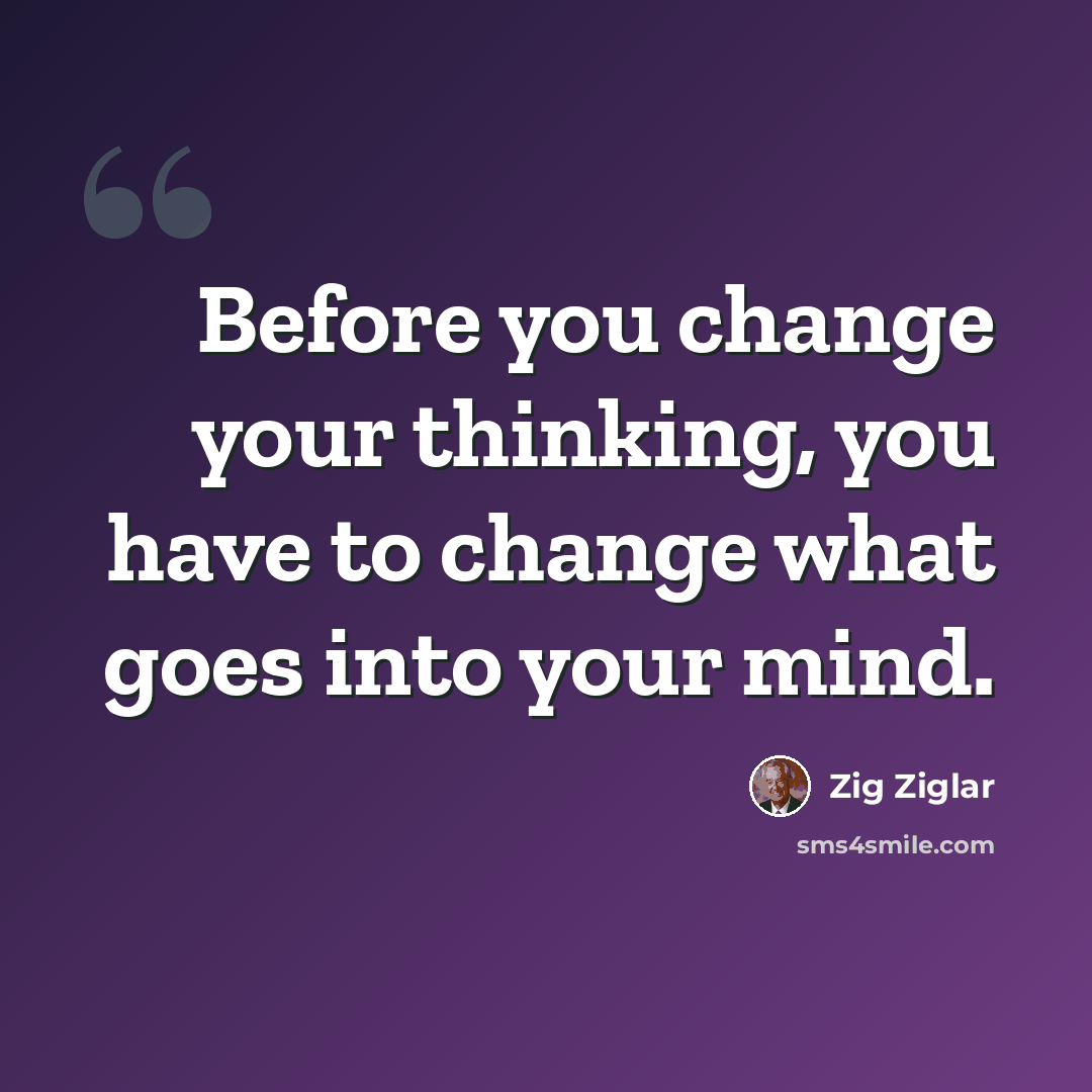 “Before you change your thinking, you have to change what goes into your mind.” quote by Zig Ziglar