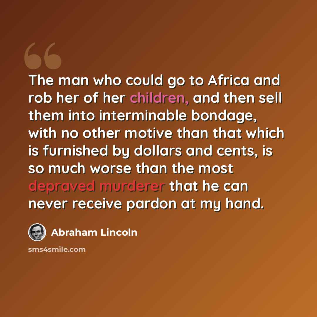“The man who could go to Africa and rob her of her children, and then sell them into interminable bondage, with no other motive than that which is furnished by dollars and cents, is so much worse than the most depraved murderer that he can never receive pardon at my hand.” quote by Abraham Lincoln