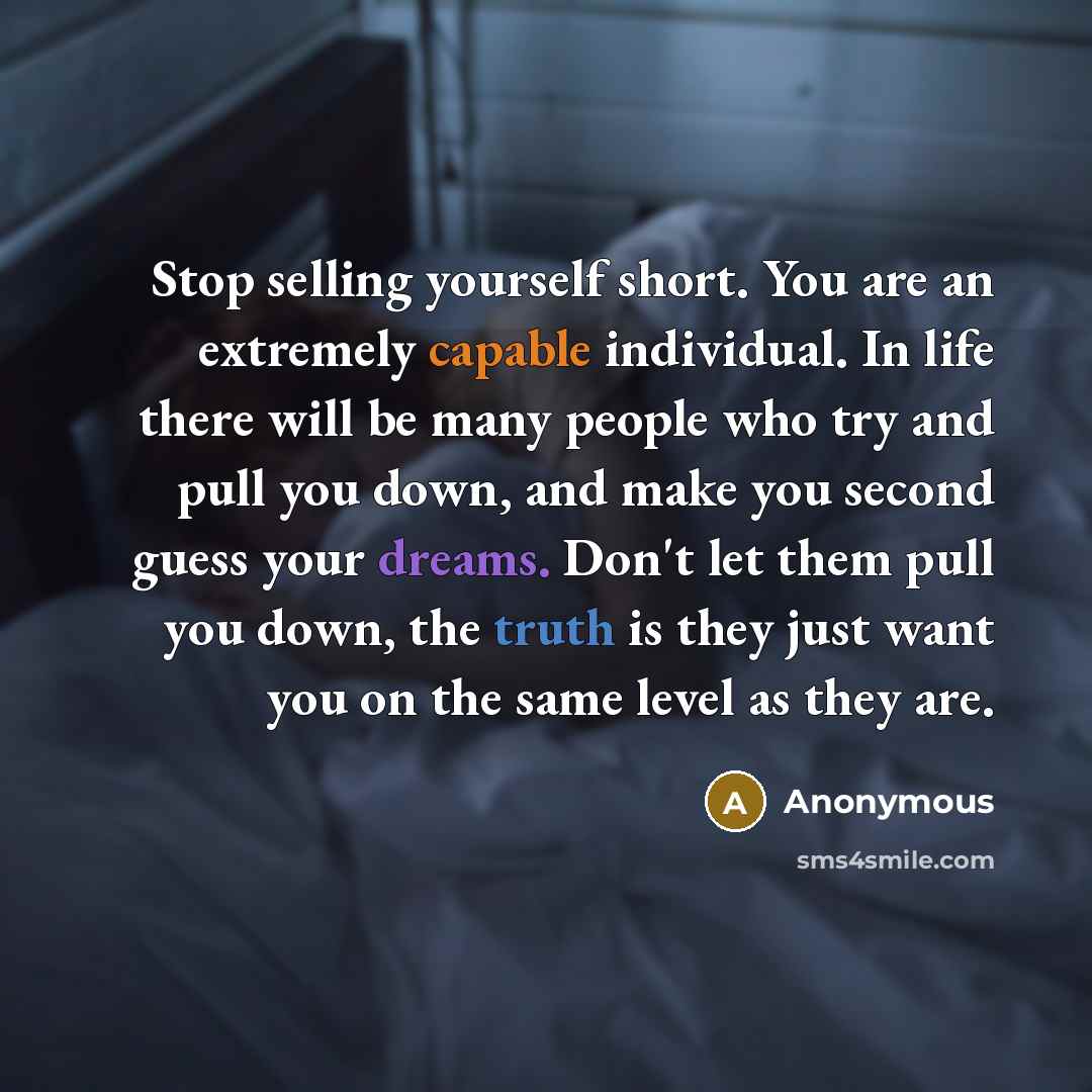 “Stop selling yourself short. You are an extremely capable individual. In life there will be many people who try and pull you down, and make you second guess your dreams. Don't let them pull you down, the truth is they just want you on the same level as they are.” quote by Anonymous