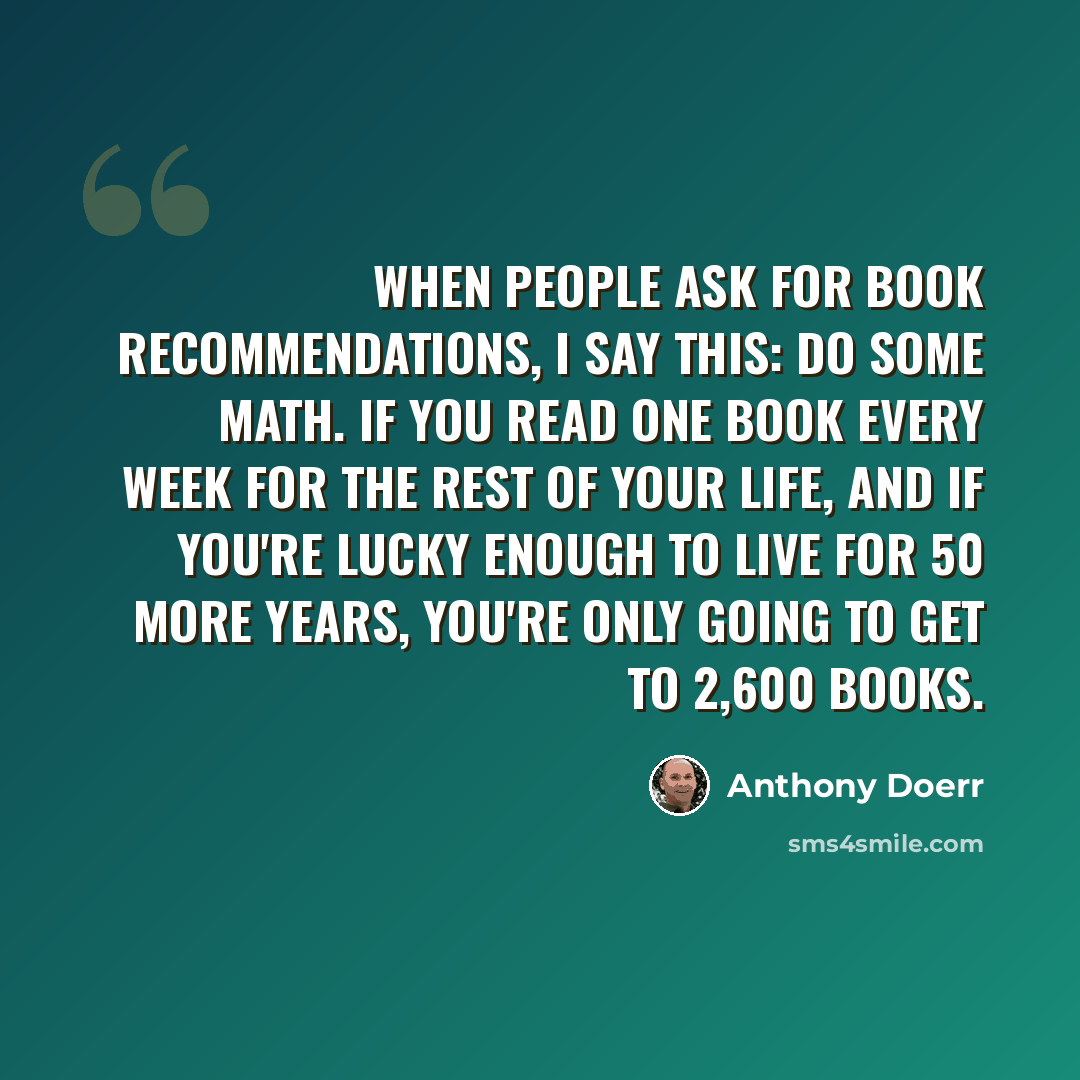 “When people ask for book recommendations, I say this: Do some math. If you read one book every week for the rest of your life, and if you're lucky enough to live for 50 more years, you're only going to get to 2,600 books.” quote by Anthony Doerr