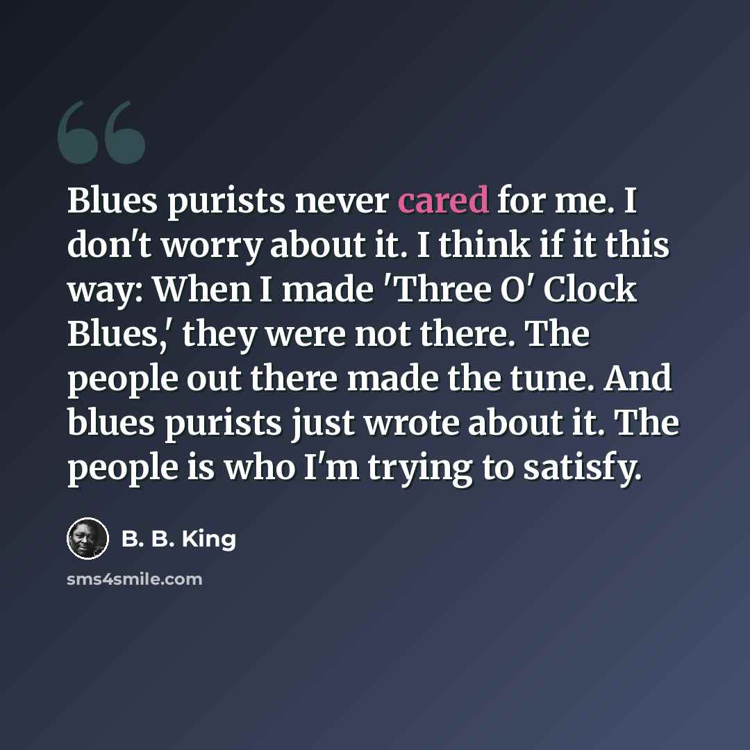“Blues purists never cared for me. I don't worry about it. I think if it this way: When I made 'Three O' Clock Blues,' they were not there. The people out there made the tune. And blues purists just wrote about it. The people is who I'm trying to satisfy.” quote by B. B. King