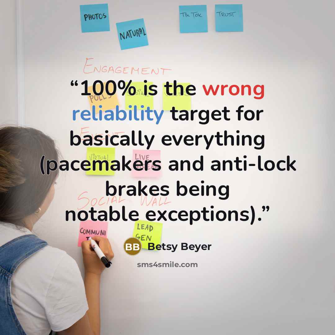 “100% is the wrong reliability target for basically everything (pacemakers and anti-lock brakes being notable exceptions).” quote by Betsy Beyer