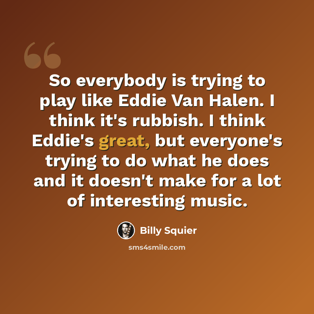 “So everybody is trying to play like Eddie Van Halen. I think it's rubbish. I think Eddie's great, but everyone's trying to do what he does and it doesn't make for a lot of interesting music.” quote by Billy Squier