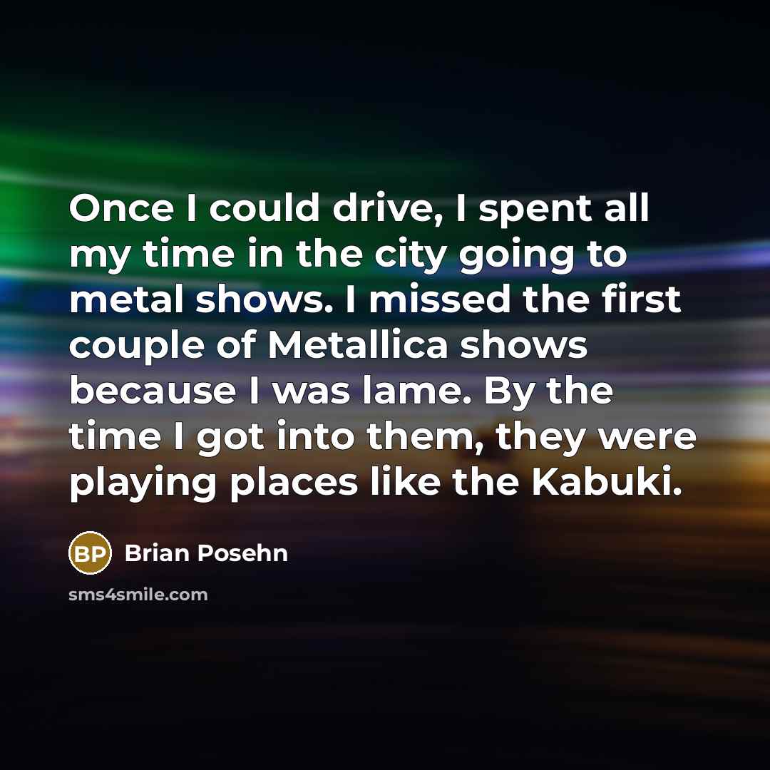 “Once I could drive, I spent all my time in the city going to metal shows. I missed the first couple of Metallica shows because I was lame. By the time I got into them, they were playing places like the Kabuki.” quote by Brian Posehn