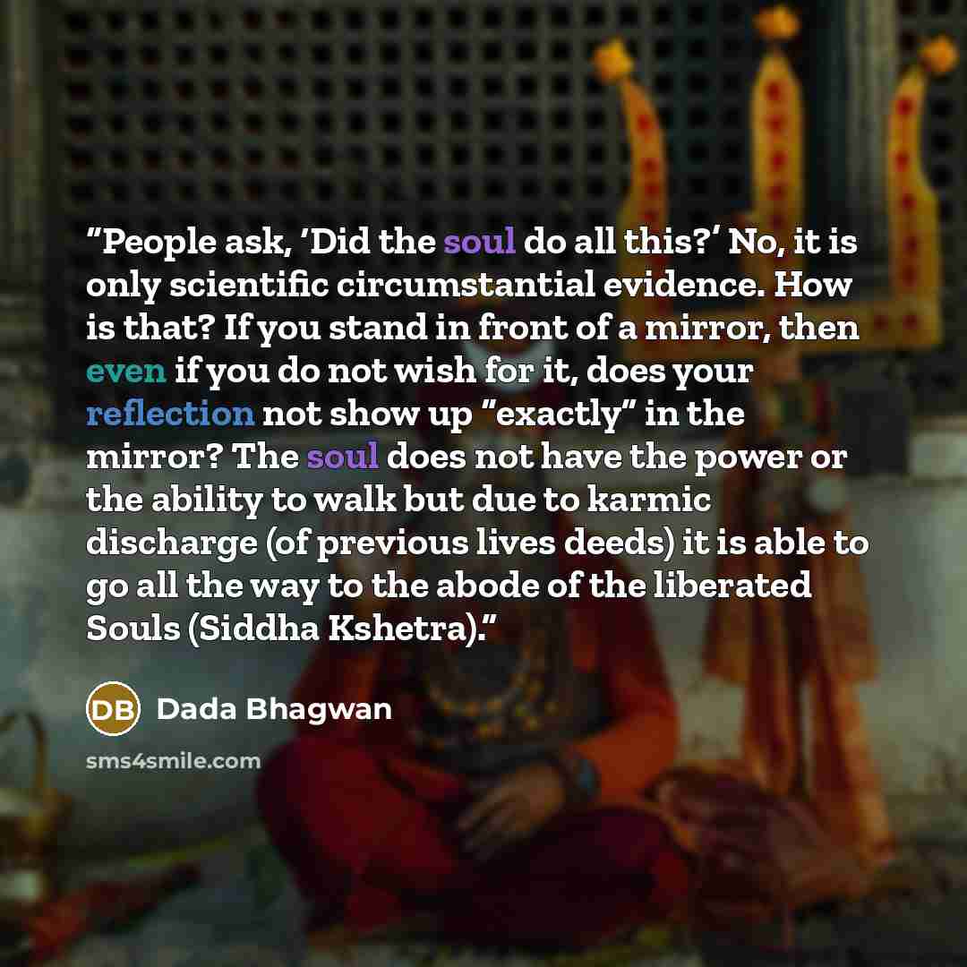 “People ask, ‘Did the soul do all this?’ No, it is only scientific circumstantial evidence. How is that? If you stand in front of a mirror, then even if you do not wish for it, does your reflection not show up “exactly” in the mirror? The soul does not have the power or the ability to walk but due…” quote by Dada Bhagwan