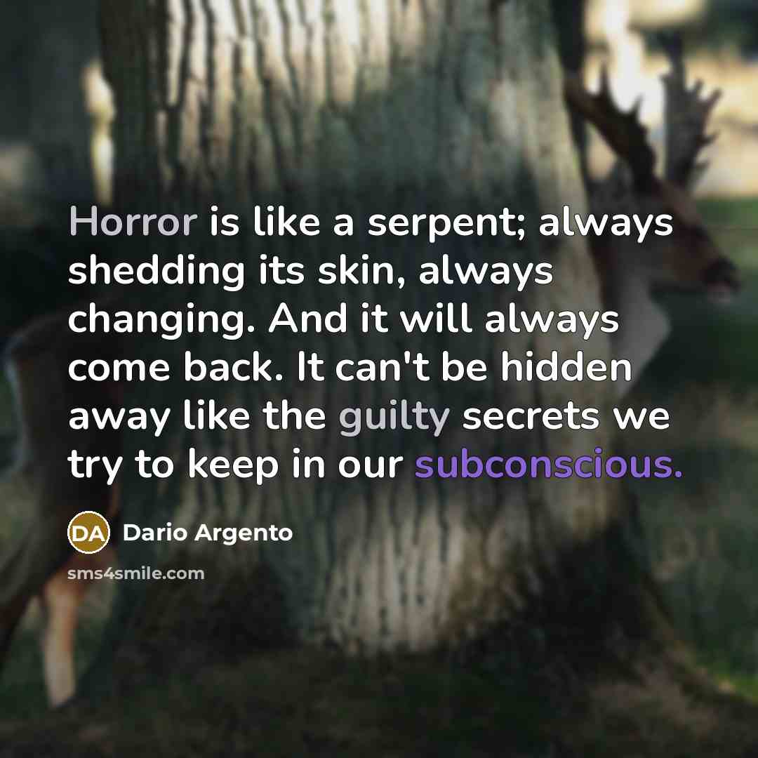 “Horror is like a serpent; always shedding its skin, always changing. And it will always come back. It can't be hidden away like the guilty secrets we try to keep in our subconscious.” quote by Dario Argento