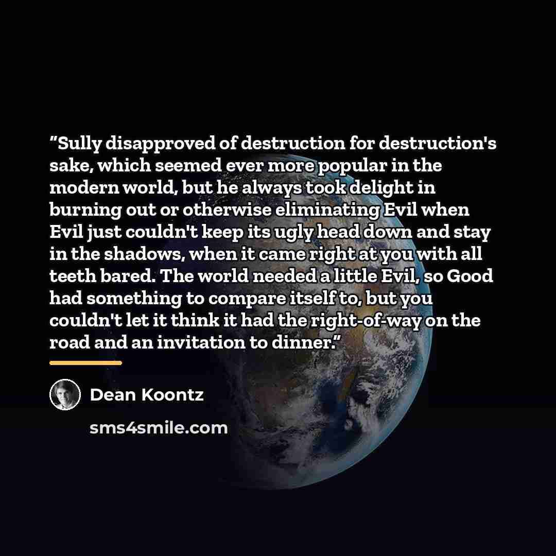 “Sully disapproved of destruction for destruction's sake, which seemed ever more popular in the modern world, but he always took delight in burning out or otherwise eliminating Evil when Evil just couldn't keep its ugly head down and stay in the shadows, when it came right at you with all teeth…” quote by Dean Koontz