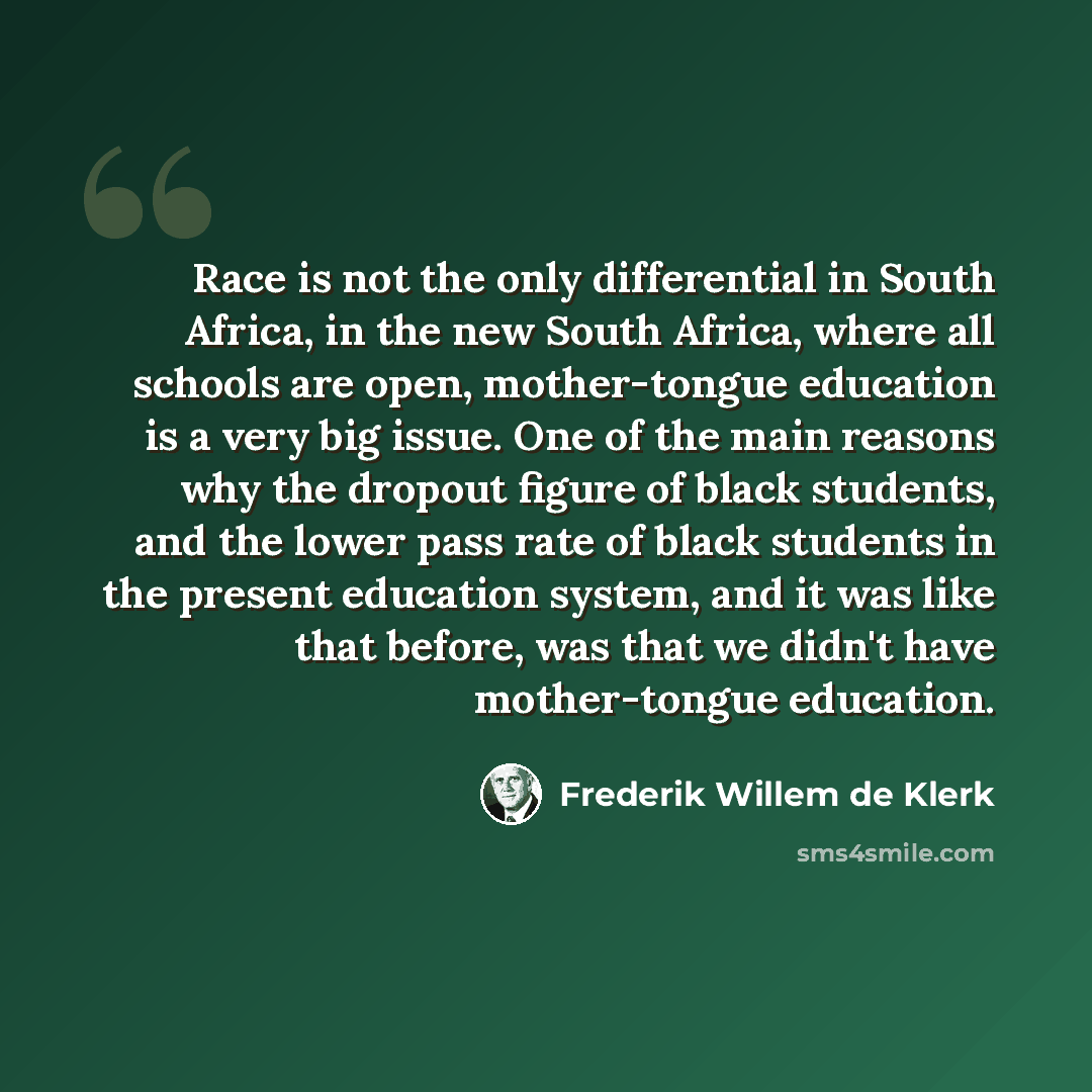 “Race is not the only differential in South Africa, in the new South Africa, where all schools are open, mother-tongue education is a very big issue. One of the main reasons why the dropout figure of black students, and the lower pass rate of black students in the present education system, and it…” quote by Frederik Willem de Klerk